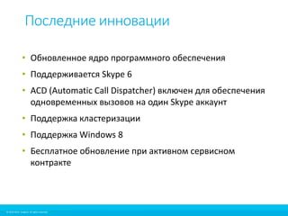 Последние инновации 
• Обновленное ядро программного обеспечения 
• Поддерживается Skype 6 
• ACD (Automatic Call Dispatcher) включен для обеспечения 
одновременных вызовов на один Skype аккаунт 
• Поддержка кластеризации 
• Поддержка Windows 8 
• Бесплатное обновление при активном сервисном 
контракте 
© 2010-2012 Imagicle. All rights reserved. 
© 2010-2014 Imagicle. All rights reserved. 
 