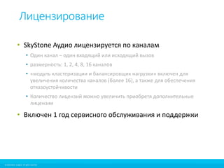 Лицензирование 
• SkyStone Аудио лицензируется по каналам 
• Один канал – один входящий или исходящий вызов 
• размерность: 1, 2, 4, 8, 16 каналов 
• «модуль кластеризации и балансировщик нагрузки» включен для 
увеличения количества каналов (более 16), а также для обеспечения 
отказоустойчивости 
• Количество лицензий можно увеличить приобретя дополнительные 
лицензии 
• Включен 1 год сервисного обслуживания и поддержки 
© 2010-2012 Imagicle. All rights reserved. 
© 2010-2014 Imagicle. All rights reserved. 
 