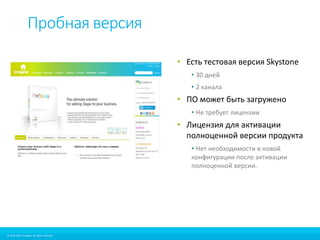 Пробная версия 
© 2010-2012 Imagicle. All rights reserved. 
© 2010-2014 Imagicle. All rights reserved. 
• Есть тестовая версия Skystone 
• 30 дней 
• 2 канала 
• ПО может быть загружено 
• Не требует лицензии 
• Лицензия для активации 
полноценной версии продукта 
• Нет необходимости в новой 
конфигурации после активации 
полноценной версии. 
 