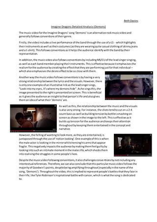 BethDavies
Imagine Dragons Detailed Analysis (Demons)
The music videoforthe Imagine Dragons’song‘Demons’isanalternative rockmusicvideoand
generallyfollowsconventionsof theirgenre.
Firstly,the videoincludesalive performance of the bandthroughthe use of a LS - whichhighlights
theirinstrumentsaswell astheircostumes(astheyare wearingquite casual clothingof skinnyjeans
and a t-shirt).Thisfollowsconventionsasithelpsthe audience identifywiththe bandbytheir
representation.
In addition,the musicvideoalsofollowsconventionsbyincludingMS/CUof the leadsingersinging,
as well aseach bandmemberplayingtheirinstruments.Thisiseffective becauseitemphasisesthe
realismforthe audience bycreatingthe effectthattheyare performingjustforthatindividual –
whichalsoemphasisesthe desire effecttobe so close withthem.
Anotherwaythe musicvideofollowsconventionsisbyhavinga very
strongrelationshipbetweenthe lyricsandthe visuals.However,there
isonlyone example of anillustrative linkasthe leadsingersings,
“Look intomy eyes,it’swhere mydemonshide”.Ashe singsthis,the
image presentedtothe rightispresentedonscreen.This isbeneficial
as it givesthe audience aninsighttothatperson’slife andalsogives
theman ideaof what their‘demons’are.
As well asthis,the relationshipbetweenthe musicandthe visuals
isalso verystrong.For instance, the shotstendtocut on a 2-4
count basisas well asbuildingtensionbybottlessmashingon
screenas showninthe image to the left.Thisiseffective asit
buildsuptensionforthe audience andkeepstheirattention
throughoutbykeepingthem entertainedinthe conceptand
narrative.
However,the fellingof wantingtolookmore,astheyare entertained,is
juxtaposedthroughthe use of ‘notionlooking’.One exampleof thisiswhen
the male actor is lookinginthe mirrorwhilsttensinghisarmsthatappear
fragile.Thisnegativelyimpactsthe audience bymakingthemfeelguiltyby
lookingintosuchan intimate momentinthe maleslife,whichshocksthem
intorealisingthe strugglesinsome people’slives.
Despite the musicvideofollowingconventions,italsochallengesconventionsbynotincludingany
intertextualreferences.Therefore,we canalsoconclude thatthisparticularmusicvideofollowsthe
majorityof Goodwin’spoints,despitebeingamplifyingthroughout(especiallyinthe name of the
song,‘Demons’).Throughoutthe video,thisisimpliedtorepresentpeople’sbattlesthattheyface in
theirlife,likeTylerRobinson’sinspirational battle withcancer,whichiswhatthe songis dedicated
to.
 