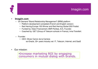 Imagiin.com

•   Imagiin.com
    – On Demand "Brand Relationship Management" (BRM) platform
       • Platform development completed (French and English version)
       • Red Herring Europe 100 Winner and Red Herring Global 200 Finalist
       • Funded by: Oseo Financement, BNP-Paribas, B.A, Founder.
       • Coached by: GET (Group of Telecom schools in France), Inria-Transfert.

    – Founder:
       • CEO: Olivier Carron de la Carriere
               ex-Oracle, 30+ years industry vet: IT, Telecom, Internet, and SaaS



• Our mission:
       •Increase marketing ROI by engaging
       consumers in mutual dialog with brands.
 