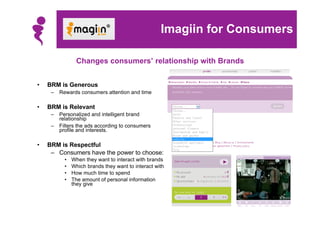 Imagiin for Consumers

                Changes consumers’ relationship with Brands


•   BRM is Generous
     –   Rewards consumers attention and time

•   BRM is Relevant
     –   Personalized and intelligent brand
         relationship
     –   Filters the ads according to consumers
         profile and interests.

•   BRM is Respectful
     – Consumers have the power to choose:
           •   When they want to interact with brands
           •   Which brands they want to interact with
           •   How much time to spend
           •   The amount of personal information
               they give
 