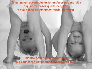 Como mayor agradecimiento, envía esta bendición a quien tu crees que lo necesita y que pueda estar necesitando de ayuda. Incluso para aquellas personas que aparentan estar maravillosamente bien. 