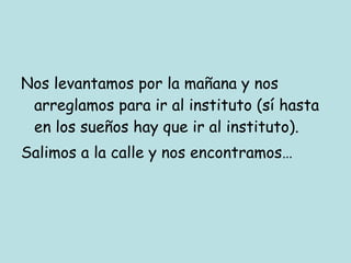 Nos levantamos por la mañana y nos arreglamos para ir al instituto (sí hasta en los sueños hay que ir al instituto). Salimos a la calle y nos encontramos… 