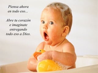 Piensa ahora en todo eso...  Abre tu corazón e imaginate entregando todo eso a Dios. 