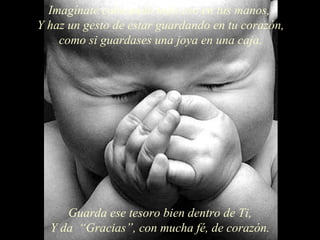 Imagínate colocando todo eso en tus manos,  Y haz un gesto de estar guardando en tu corazón, como si guardases una joya en una caja. Guarda ese tesoro bien dentro de Ti, Y da  “Gracias”, con mucha fé, de corazón. 