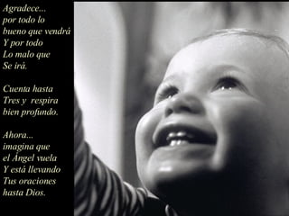 Agradece... por todo lo bueno que vendrá Y por todo Lo malo que Se irá. Cuenta hasta  Tres y  respira bien profundo. Ahora... imagina que el Ángel vuela Y está llevando Tus oraciones hasta Dios.  