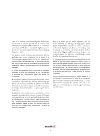 9
Chile se ha acercado a los niveles de países desarrollados
en usuarios de internet, pasando de 39 usuarios cada
100 habitantes en 2009 a 68 en 2012 con un crecimiento
acumulado de 74%. Somos líderes de la región en usuarios
de internet, superando ampliamente a países como Uruguay,
Argentina y Brasil.
Hoy estamos viendo los frutos concretos de las reformas
profundas que hemos introducido en la Industria de
Telecomunicaciones durante los últimos tres años, con una
visión de Estado de largo plazo, que ha favorecido el acceso
y el uso cotidiano de las personas de las nuevas tecnologías
obteniendo mayores aptitudes y desarrollo de habilidades
digitales.
El desafío ha sido evolucionar, transformar los mercados,
promover y atraer más innovación al país, recuperando
el liderazgo en Latinoamérica, tarea que hemos ido
cumpliendo.
Nunca antes un gobierno había logrado estos niveles acceso,
competencia y desarrollo del mercado, demostrando que
desde que asumimos el desafío de gobernar, nos hemos
enfocado en promover el acceso, acercando el uso de las
tecnologías de la información a la gran mayoría de los
ciudadanos.
No obstante, estos grandes avances son sólo los primeros
pasos. Las tecnologías y las redes son el medio, el fin es una
sociedad inclusiva, con más oportunidades y desarrollada
económicamente. Por ello debemos seguir impulsando el
uso y la rápida adopción de las nuevas tecnologías, llevando
esta revolución digital a todos los ámbitos claves del
desarrollo y la competitividad, y sobre todo, a las vidas de
nuestros ciudadanos.
Este es el desafío que nos hemos impuesto, y por ello
hemos elaborado una estrategia de largo plazo, Agenda
Digital Imagina Chile, que define el camino a seguir para
el desarrollo digital del país. Este es un llamado a seguir
impulsando el crecimiento y desarrollo de Chile desde el
sector de las TIC y con las TIC, conscientes de que en esta
revolución digital con cada meta cumplida surgen nuevos
desafíos aún mayores y más exigentes.
El avance del país en materia de competitividad y desarrollo
digital ha sido liderado por una política pública pionera en
telecomunicaciones y que debe proyectarse hacia el 2020
con un mayor esfuerzo de las empresas en el uso productivo
de las tecnologías y de internet como factor relevante en la
economía digital, y que los beneficios del desarrollo digital
se traduzcan en una mejor calidad de vida de nuestros
ciudadanos.
Imagina Chile los invita a imaginarse el Chile del futuro, un
país donde los ciudadanos son el motor de su crecimiento
y los principales beneficiados de este desarrollo. La carrera
para concretar los sueños que tenemos como país ya está
aquí… y es momento de que, en conjunto, logremos alcanzar
nuestras metas.
 