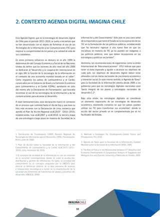 10
2. CONTEXTO AGENDA DIGITAL IMAGINA CHILE
Esta Agenda Digital, que es la estrategia de desarrollo digital
de Chile para el periodo 2013-2020, se suma a iniciativas que
se han desarrollado con el objeto de fomentar el uso de las
Tecnologías de la Información y las Comunicaciones (TIC) para
mejorar la competitividad de los países y la calidad de vida de
sus ciudadanos.
En estos primeros esfuerzos se destaca en el año 1999 la
determinación del Consejo Económico y Social de las Naciones
Unidas de definir que las sesiones de alto nivel del año 2000
se dedicaran al “desarrollo y la cooperación internacional en
el siglo XXI: la función de la tecnología de la información en
el contexto de una economía mundial basada en el saber”.
Como respuesta los países de Latinoamérica y el Caribe,
convocados por el Gobierno de Brasil y la Comisión Económica
para Latinoamérica y el Caribe (CEPAL), aprobaron en julio
del mismo año la Declaración de Florianópolis1
, que buscaba
incentivar el uso de las tecnologías de la información y de las
comunicaciones para alcanzar el desarrollo.
A nivel latinoamericano, esta declaración marcó el comienzo
de un proceso que continúa hasta el día de hoy y que tuvo su
hito más reciente con la Declaración de Lima, instancia que
aprobó el Plan de Acción Regional eLAC20152
(2011-2015),
estableciendo, tras eLAC2007 y eLAC2010, la tercera etapa
de una estrategia a largo plazo en materia de Sociedad de la
Información y del Conocimiento3
. Este plan es una clara señal
de la importancia que tiene el Estado en la incorporación de las
TIC en la formulación de las políticas públicas, estableciendo
que “es necesario ingresar a una nueva fase en que las
iniciativas en materia de TIC ya no pueden ser exógenas a
las políticas públicas, sino que deben incorporarse en las
estrategias y políticas sectoriales”.
Asimismo, las recomendaciones de organismos como la Unión
Internacional de Telecomunicaciones4
(ITU) indican que para
tener el éxito esperado y ayudar a alcanzar los objetivos de
cada país, los objetivos de desarrollo digital deben estar
alineados con las metas nacionales de crecimiento económico
y bienestar social. En este mismo sentido, la Agenda de Túnez5
para la Sociedad de la Información alienta desde 2005 a los
gobiernos para que las estrategias digitales nacionales sean
“parte integral de los planes y estrategias nacionales de
desarrollo […]”.
Bajo esta visión, las estrategias digitales se consideran
un elemento importante de las estrategias de desarrollo
económico, existiendo consenso en que los países pueden
utilizar las TIC para transformar sus economías6
, donde la
acción del sector privado se ve complementada por el rol
facilitador del Estado.
1. Declaración de Florianópolis (2000). Reunión Regional de
Tecnología de Información para el Desarrollo, CEPAL, Florianópolis,
Brasil, junio de 2000.
2. Plan de Acción sobre la Sociedad de la Información y del
Conocimiento de Latinoamérica y el Caribe, eLAC2015 (2011-
2015), Lima, noviembre de 2010.
3. El concepto de sociedad de la información es casi un sinónimo
de la sociedad contemporánea, donde es clave la producción,
distribución y gestión de información. En tanto, la sociedad del
conocimiento es un concepto propuesto por la UNESCO para
disociar la definición anterior de la idea exclusiva de avances
e innovaciones tecnológicas e incluir en la caracterización de la
sociedad una dimensión de transformación global y pluralista del
desarrollo. (UNESCO, 2008)
4. National e-Strategies for Development–Global Status and
Perspectives, ITU, 2010.
5. Agenda de Túnez para la Sociedad de la Información, Cumbre
Mundial sobre la Sociedad de la Información WSIS, 2005.
6. The Role of Policy in the Relationship between ICT Adoption and
Economic Development: A Comparative Analysis of Singapore and
Malaysia, Kriz and Qureshi, University of Nebraska at Omaha, 2009.
 