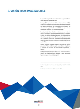 12
3. VISIÓN 2020: IMAGINA CHILE
“La verdadera riqueza de una nación está en su gente”. Informe
sobre Desarrollo Humano de 1990.
Para que Chile logre alcanzar el desarrollo económico al 2018
esnecesariocontinuartrabajandoenelcrecimientosostenible
del país. Un desarrollo que “satisfaga las necesidades del
mismo sin comprometer la capacidad de las generaciones
futuras para satisfacer sus propias necesidades”8
.
Este objetivo de desarrollo lleva implícito crear un ambiente
propicio para que las personas puedan desarrollar su potencial
y contar con las oportunidades para llevar una vida productiva,
saludable, segura y creativa. Considerando que las personas
son el centro de la ecuación, el elemento sobre el que deben
desarrollarse las políticas, teniendo como objetivo primordial
su beneficio.
En este contexto, se puede establecer la misión de nuestra
generación: “Hacer de Chile un país desarrollado y sin pobreza,
y construir una sociedad de oportunidades, seguridades y
valores”9
.
La Agenda Digital Imagina Chile busca poner a las TIC al
servicio del progreso del país, ayudando a hacer de Chile un
lugar mejor para crecer, trabajar y vivir.
8. Informe Our Common Future: Brundtland Report 20 March 1987.
ONU.
9. Mensaje Presidencial de 21 de mayo de 2012.
 