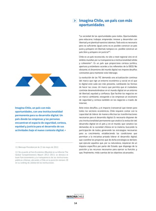 14
Imagina Chile, un país con más
oportunidades
“La sociedad de las oportunidades para todos. Oportunidades
para educarse, trabajar, emprender, innovar y desarrollar con
libertad y en plenitud nuestros talentos. Todo esto es necesario
pero no suficiente. Igual como no es posible construir un país
justo y próspero sin libertad, tampoco es posible construir un
país libre y próspero sin justicia”11
.
Chile es un país reconocido, no sólo a nivel regional sino en el
ámbito mundial, por su transparencia e institucionalidad sólida
y coherente12
. Es un país que proporciona certeza jurídica,
apertura y estándares acordes a los referentes de la OECD. No
obstante, el dinamismo del mundo digital nos impone desafíos
constantes para mantener este liderazgo.
La evolución de las TIC demanda una actualización continua
del marco que rige un entorno económico y social en el que
lo digital está cada vez más presente, cambiando las formas
de hacer las cosas. Un marco que permita que el ciudadano
continúe desenvolviéndose en el mundo digital en un entorno
de libertad, equidad y confianza. Que facilite los negocios en
un marco cambiante, otorgando a las empresas un escenario
de seguridad y certeza también en los negocios a través de
internet.
Ante estos desafíos, y el impacto transversal que tienen para
todos los sectores económicos, Chile requiere contar con la
capacidad de liderar de manera efectiva las transformaciones
necesarias para el desarrollo digital. Es necesario disponer de
una institucionalidad permanente que analice la evolución del
desarrollo digital en el país y en el mundo; que canalice las
demandas de la sociedad chilena en la materia, buscando la
participación de todos; generando las estrategias necesarias
para su crecimiento, estableciendo las condiciones que
permitan a la iniciativa privada liderar el desarrollo digital;
que coordine los proyectos que de dicha estrategia se deriven;
que ejecute aquellos que, por su naturaleza, requieran de un
impulso específico por parte del Estado; que disponga de la
posición y los recursos necesarios para ejercer su función; y
que, finalmente, rinda cuentas de los objetivos alcanzados.
11. Mensaje Presidencial de 21 de mayo de 2012.
12. De acuerdo al Foro Económico Mundial en su Informe The
Global Competitiveness Report 2012–2013, se destaca el
buen funcionamiento y la transparencia de las instituciones
públicas chilenas, ubicando a Chile en la posición número 28
en su ranking de calidad de las instituciones.
Imagina Chile, un país con más
oportunidades, con una institucionalidad
permanente para su desarrollo digital. Un
país donde las empresas y las personas
encuentran el espacio de seguridad, certeza,
equidad y justicia para el desarrollo de sus
actividades bajo el nuevo contexto digital.
 