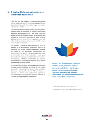 15
Imagina Chile, un país que crece
alrededor del talento
“Chile sólo será una verdadera sociedad de oportunidades
cuando todos nuestros niños y jóvenes, y muy especialmente
los más vulnerables y de clase media, tengan acceso a una
educación de calidad”13
.
Lascompetenciasnecesariasparalanuevaeconomíaylanueva
sociedad no son las mismas que las que hasta ahora estaban
vigentes. El desempleo estructural a nivel global, junto con la
escasez de mano de obra calificada para las necesidades de la
sociedad del conocimiento, son señales de que la formación
y las competencias que se están entregando a través de la
educación deben adaptarse a las nuevas necesidades de una
economía del conocimiento14
.
Una economía basada en el talento requiere una educación
enfocada en el descubrimiento, desarrollo y aplicación de
talentos de cada persona. El trabajo en equipo y la capacidad
de reinvención son aprendizajes fundamentales para
desempeñarse en el siglo XXI, y la enseñanza debe aprovechar
la potencialidad de las TIC para reforzarlos, a la vez que el
dominio de la tecnología permitirá a los estudiantes obtener
competencias y habilidades fundamentales para participar
plenamente en un mundo digital cambiante, con un impacto
significativo en su calidad de vida.
La enseñanza debe considerar la tecnología como un elemento
de apoyo y desarrollo para el aprendizaje. En esta línea, la
diversidad y multiplicidad de conocimientos, habilidades,
talentos e intereses de los alumnos deben movilizarse en
conjunto para innovar, pensar creativamente, experimentar
con diversas situaciones y proponer soluciones, utilizando las
TIC como una herramienta para el aprendizaje.
13. Mensaje Presidencial de 21 de mayo de 2012.
14. Help wanted: Future of work, McKinsey. Marzo de 2012.
Imagina Chile, un país con una ciudadanía
abierta al mundo, altamente calificada
y competente, dinámica y creativa, que
aprende permanentemente, innova y
contribuye al bienestar y al progreso
sostenible del país. Una ciudadanía preparada
para la sociedad del conocimiento.
 