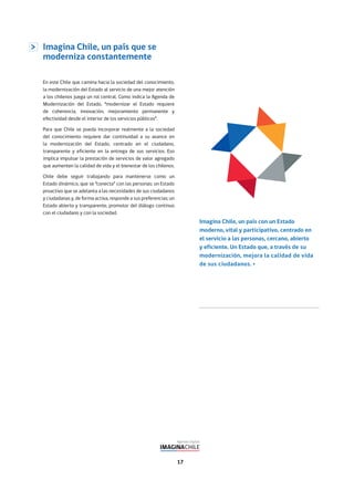 17
Imagina Chile, un país que se
moderniza constantemente
En este Chile que camina hacia la sociedad del conocimiento,
la modernización del Estado al servicio de una mejor atención
a los chilenos juega un rol central. Como indica la Agenda de
Modernización del Estado, “modernizar el Estado requiere
de coherencia, innovación, mejoramiento permanente y
efectividad desde el interior de los servicios públicos”.
Para que Chile se pueda incorporar realmente a la sociedad
del conocimiento requiere dar continuidad a su avance en
la modernización del Estado, centrado en el ciudadano,
transparente y eficiente en la entrega de sus servicios. Eso
implica impulsar la prestación de servicios de valor agregado
que aumenten la calidad de vida y el bienestar de los chilenos.
Chile debe seguir trabajando para mantenerse como un
Estado dinámico, que se “conecta” con las personas; un Estado
proactivo que se adelanta a las necesidades de sus ciudadanos
y ciudadanas y, de forma activa, responde a sus preferencias; un
Estado abierto y transparente, promotor del diálogo continuo
con el ciudadano y con la sociedad.
Imagina Chile, un país con un Estado
moderno, vital y participativo, centrado en
el servicio a las personas, cercano, abierto
y eficiente. Un Estado que, a través de su
modernización, mejora la calidad de vida
de sus ciudadanos.
 