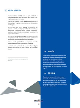 18
Visión y Misión
Imaginamos Chile al 2020 como un país vertebrado y
cohesionado a través de las tecnologías de la comunicación.
Un país conectado con el mundo.
Como un país confiable, con un entorno que permite que el
ciudadano y la empresa se desenvuelvan en el cambiante
mundo digital.
Como un país que genera talento, con personas que
aprenden y contribuyen al progreso del país, innovadoras y
responsables, con valores fuertes, comunes, compartidos,
basados en la convivencia democrática, la solidaridad y la
responsabilidad cívica.
Como un país que innova y compite permanentemente. Un
país que sigue siendo abierto pero refuerza su posición en la
región y en el mundo desde una perspectiva diferente.
Como un país de oportunidades que propicia el desarrollo
humano, que proporciona calidad de vida y bienestar.
A partir de esta formulación de futuro, la Agenda Digital
Imagina Chile concreta su visión y misión de la siguiente
manera:
16. Medido como las ventas de empresas del
sector TIC.
VISIÓN
Chile, un país plenamente conectado con el
mundo, con más oportunidades, construido
alrededor del talento, emprendedor,
innovador y competitivo, un país que se
moderniza constantemente, y donde las
personas tienen un entorno favorable para
el desarrollo de sus actividades en el mundo
digital.
MISIÓN
Transformar la economía chilena en una
economía del conocimiento, sustentable e
inclusiva, logrando que las TIC representen
al 2020 un 10% del PIB del país16
, a través
del uso generalizado de las tecnologías como
facilitadoras del cambio.
 