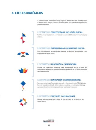 19
EJE ESTRATÉGICO CONECTIVIDAD E INCLUSIÓN DIGITAL:
Facilitar el acceso a las redes y servicios de la sociedad del conocimiento a todos los
chilenos.
EJE ESTRATÉGICO SERVICIOS Y APLICACIONES:
Mejorar la productividad y la calidad de vida, a través de los servicios del
mundo digital.
EJE ESTRATÉGICO EDUCACIÓN Y CAPACITACIÓN:
Entregar las capacidades necesarias para desenvolverse en la sociedad del
conocimiento, apoyando los procesos formativos, a través de las TIC, desde la escuela
hasta la vida laboral.
EJE ESTRATÉGICO ENTORNO PARA EL DESARROLLO DIGITAL:
Crear las condiciones necesarias para incentivar el desarrollo del ciudadano y las
empresas en el mundo digital.
EJE ESTRATÉGICO INNOVACIÓN Y EMPRENDIMIENTO:
Generar un entorno que favorezca el desarrollo y el emprendimiento TIC del país, que
fomente la acción combinada de los sectores productivos en materia tecnológica y
que proporcione herramientas para potenciar la actividad innovadora.
A partir de las tres Jornadas de Diálogo Digital se definen cinco ejes estratégicos de
la Agenda Digital Imagina Chile, que serán los pilares para el desarrollo digital de los
próximos ocho años.
4. EJES ESTRATÉGICOS
 
