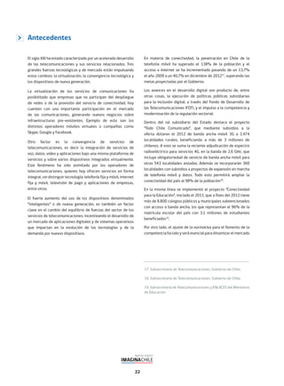 22
17. Subsecretaría de Telecomunicaciones, Gobierno de Chile.
18. Subsecretaría de Telecomunicaciones, Gobierno de Chile.
19. Subsecretaría de Telecomunicaciones y ENLACES del Ministerio
de Educación.
Antecedentes
El siglo XXI ha estado caracterizado por un acelerado desarrollo
de las telecomunicaciones y sus servicios relacionados. Tres
grandes fuerzas tecnológicas y de mercado están impulsando
estos cambios: la virtualización, la convergencia tecnológica y
los dispositivos de nueva generación.
La virtualización de los servicios de comunicaciones ha
posibilitado que empresas que no participan del despliegue
de redes o de la provisión del servicio de conectividad, hoy
cuenten con una importante participación en el mercado
de las comunicaciones, generando nuevos negocios sobre
infraestructuras pre-existentes. Ejemplo de esto son los
distintos operadores móviles virtuales o compañías como
Skype, Google y Facebook.
Otro factor es la convergencia de servicios de
telecomunicaciones, es decir la integración de servicios de
voz, datos, video y aplicaciones bajo una misma plataforma de
servicios y sobre varios dispositivos integrados virtualmente.
Este fenómeno ha sido asimilado por los operadores de
telecomunicaciones, quienes hoy ofrecen servicios en forma
integral, sin distinguir tecnología: telefonía fija y móvil, internet
fija y móvil, televisión de pago y aplicaciones de empresas,
entre otros.
El fuerte aumento del uso de los dispositivos denominados
“inteligentes” o de nueva generación, es también un factor
clave en el cambio del equilibrio de fuerzas del sector de los
servicios de telecomunicaciones, incentivando el desarrollo de
un mercado de aplicaciones digitales y de sistemas operativos
que impactan en la evolución de las tecnologías y de la
demanda por nuevos dispositivos.
En materia de conectividad, la penetración en Chile de la
telefonía móvil ha superado el 138% de la población y el
acceso a internet se ha incrementado pasando de un 13,7%
el año 2009 a un 40,7% en diciembre de 201217
, superando las
metas proyectadas por el Gobierno.
Los avances en el desarrollo digital son producto de, entre
otras cosas, la ejecución de políticas públicas subsidiarias
para la inclusión digital, a través del Fondo de Desarrollo de
las Telecomunicaciones (FDT), y el impulso a la competencia y
modernización de la regulación sectorial.
Dentro del rol subsidiario del Estado destaca el proyecto
“Todo Chile Comunicado”, que mediante subsidios a la
oferta dotaron el 2012 de banda ancha móvil 3G a 1.474
localidades rurales, beneficiando a más de 3 millones de
chilenos. A esto se suma la reciente adjudicación de espectro
radioeléctrico para servicios 4G, en la banda de 2,6 GHz, que
incluye obligatoriedad de servicio de banda ancha móvil para
otras 543 localidades aisladas. Además se incorporarán 360
localidades con subsidios a proyectos de expansión en marcha
de telefonía móvil y datos. Todo esto permitirá ampliar la
conectividad del país al 98% de la población18
.
En la misma línea se implementó el proyecto “Conectividad
para la Educación”, iniciado el 2011, que a fines del 2012 tiene
más de 8.800 colegios públicos y municipales subvencionados
con acceso a banda ancha, los que representan el 96% de la
matrícula escolar del país con 3,1 millones de estudiantes
beneficiados19
.
Por otro lado, el ajuste de la normativa para el fomento de la
competencia ha sido y será esencial para dinamizar el mercado
 