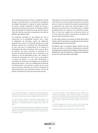 23
20. Ley N°20.599. Regula la instalación de antenas emisoras y
transmisoras de servicios de telecomunicaciones. Ministerio de
Transportes y Telecomunicaciones, Santiago, Chile, junio de 2012.
21. Ley N°20.453. Consagra el Principio de Neutralidad en la
red para los consumidores y usuarios de internet. Ministerio de
Transportes y Telecomunicaciones, Santiago, Chile, agosto de
2010.
22. LeyN°20.478.Sobrerecuperaciónycontinuidadencondiciones
críticasydeemergenciadelsistemapúblicodetelecomunicaciones.
Ministerio de Transportes y Telecomunicaciones, Santiago, Chile,
diciembre de 2010.
23. Decreto Supremo N° 99. Reglamento que establece los
requisitos para obtener, instalar, operar y explotar concesiones
de servicios intermedios de telecomunicaciones que únicamente
provean infraestructura física para telecomunicaciones. Ministerio
de Transportes y Telecomunicaciones, Santiago, Chile, junio de
2012.
24. OECD Broadband Portal, datos a junio de 2012. http://www.
oecd.org/sti/. Measuring the Information Society, ITU, 2012.
25. Subsecretaría de Telecomunicaciones, Gobierno de Chile.
de las telecomunicaciones en Chile. La regulación sectorial
del país se está adecuando a un escenario de convergencia
tecnológica, fomentando el ingreso de nuevos operadores
de redes y virtuales, mejorando la calidad de servicio e
impulsando la disminución de precios. Se introdujo el 2010 la
figura del operador de infraestructura que permitirá ahorrar
costos de inversión y operación a largo plazo en los servicios
digitales que requiere el país.
Los elementos esenciales en esta política han sido la
instauración de la portabilidad numérica fija y móvil,
el desbloqueo de terminales, cambio de numeración
igualando fija y móvil y la eliminación gradual de la larga
distancia nacional de la telefonía fija. Adicionalmente,
ha sido clave para la transformación de la industria la
promulgación de nuevas normativas como la Ley de Torres
de Antenas20
que busca armonizar el desarrollo de la
industria de telecomunicaciones con la comunidad y sus
intereses, la Ley de Neutralidad de Red que consagra el
principio de neutralidad en la red21
para los consumidores
y usuarios de internet, y la Ley sobre Recuperación y
Continuidad en Condiciones de Emergencia en las Redes de
Telecomunicaciones22
junto con el Reglamento de Operador
de Infraestructura23
que permite la creación de una nueva
capa de servicios, concesiones de servicios intermedios de
telecomunicaciones que únicamente provean servicios de
gestión e infraestructura física para telecomunicaciones.
Chile destaca como uno de los países de la OECD con mayor
crecimiento de accesos de banda ancha fija en los últimos
años y se sitúa a la cabeza de los países latinoamericanos
en penetración de usuarios de internet según la ITU24
.
Asimismo, de acuerdo con las cifras publicadas en el OECD
Broadband Portal con respecto a las conexiones móviles,
Chile se ubica por segundo año consecutivo dentro de
los cinco países con mayor crecimiento en conexiones de
internet móvil y banda ancha móvil.
En este sentido, destaca el crecimiento de banda ancha móvil e
internet móvil 3G, que pasó de una penetración de 3,8 a 28,2 por
cada 100 habitantes en el mismo período25
.
No obstante, pese a los grandes avances descritos, aún hay
brechas que cubrir en el ámbito de infraestructura y evolución
tecnológicaparalosnuevosserviciosdigitalesy,especialmente,en
alfabetización e inclusión digital de un segmento de la población
que aún no accede a este nuevo mundo digital.
 