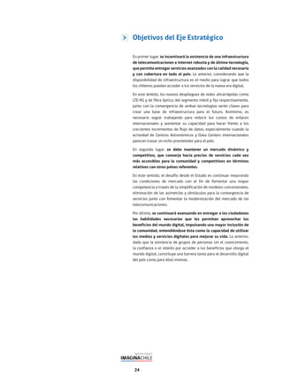24
Objetivos del Eje Estratégico
En primer lugar, se incentivará la existencia de una infraestructura
de telecomunicaciones e internet robusta y de última tecnología,
que permita entregar servicios avanzados con la calidad necesaria
y con cobertura en todo el país. Lo anterior, considerando que la
disponibilidad de infraestructura es el medio para lograr que todos
los chilenos puedan acceder a los servicios de la nueva era digital.
En este ámbito, los nuevos despliegues de redes ultrarrápidas como
LTE/4G y de fibra óptica, del segmento móvil y fijo respectivamente,
junto con la convergencia de ambas tecnologías serán claves para
crear una base de infraestructura para el futuro. Asimismo, es
necesario seguir trabajando para reducir los costos de enlaces
internacionales y aumentar su capacidad para hacer frente a los
crecientes incrementos de flujo de datos, especialmente cuando la
actividad de Centros Astronómicos y Data Centers internacionales
parecen trazar un nicho prometedor para el país.
En segundo lugar, se debe mantener un mercado dinámico y
competitivo, que converja hacia precios de servicios cada vez
más accesibles para la comunidad y competitivos en términos
relativos con otros países referentes.
En este sentido, el desafío desde el Estado es continuar mejorando
las condiciones de mercado con el fin de fomentar una mayor
competencia a través de la simplificación de modelos concesionales,
eliminación de las asimetrías y obstáculos para la convergencia de
servicios junto con fomentar la modernización del mercado de las
telecomunicaciones.
Por último, se continuará avanzando en entregar a los ciudadanos
las habilidades necesarias que les permitan aprovechar los
beneficios del mundo digital, impulsando una mayor inclusión de
la comunidad, entendiéndose ésta como la capacidad de utilizar
los medios y servicios digitales para mejorar su vida. Lo anterior,
dado que la existencia de grupos de personas sin el conocimiento,
la confianza o el interés por acceder a los beneficios que otorga el
mundo digital, constituye una barrera tanto para el desarrollo digital
del país como para ellas mismas.
 