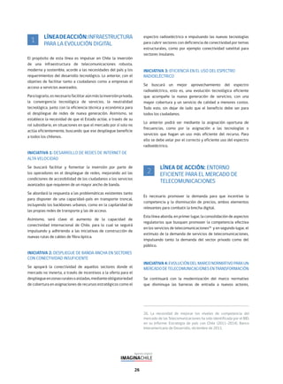26
LÍNEADEACCIÓN:INFRAESTRUCTURA
PARA LA EVOLUCIÓN DIGITAL
El propósito de esta línea es impulsar en Chile la inversión
de una infraestructura de telecomunicaciones robusta,
moderna y sostenible, acorde a las necesidades del país y los
requerimientos del desarrollo tecnológico. Lo anterior, con el
objetivo de facilitar tanto a ciudadanos como a empresas el
acceso a servicios avanzados.
Paralograrlo,esnecesariofacilitaraúnmáslainversiónprivada,
la convergencia tecnológica de servicios, la neutralidad
tecnológica, junto con la eficiencia técnica y económica para
el despliegue de redes de nueva generación. Asimismo, se
establece la necesidad de que el Estado actúe, a través de su
rol subsidiario, en situaciones en que el mercado por sí solo no
actúa eficientemente, buscando que ese despliegue beneficie
a todos los chilenos.
INICIATIVA 1: DESARROLLO DE REDES DE INTERNET DE
ALTA VELOCIDAD
Se buscará facilitar y fomentar la inversión por parte de
los operadores en el despliegue de redes, mejorando así las
condiciones de accesibilidad de los ciudadanos a los servicios
avanzados que requieren de un mayor ancho de banda.
Se abordará la respuesta a las problemáticas existentes tanto
para disponer de una capacidad-país en transporte troncal,
incluyendo los backbones urbanos, como en la capilaridad de
las propias redes de transporte y las de acceso.
Asimismo, será clave el aumento de la capacidad de
conectividad internacional de Chile, para lo cual se seguirá
impulsando y adhiriendo a las iniciativas de construcción de
nuevas rutas de cables de fibra óptica.
INICIATIVA 2: DESPLIEGUE DE BANDA ANCHA EN SECTORES
CON CONECTIVIDAD INSUFICIENTE
Se apoyará la conectividad de aquellos sectores donde el
mercado no invierta, a través de incentivos a la oferta para el
despliegueenzonasruralesoaisladas,medianteobligatoriedad
de cobertura en asignaciones de recursos estratégicos como el
1
espectro radioeléctrico e impulsando las nuevas tecnologías
para cubrir sectores con deficiencia de conectividad por temas
estructurales, como por ejemplo conectividad satelital para
sectores insulares.
INICIATIVA 3: EFICIENCIA EN EL USO DEL ESPECTRO
RADIOELÉCTRICO
Se buscará un mejor aprovechamiento del espectro
radioeléctrico, esto es, una evolución tecnológica eficiente
que acompañe la nueva generación de servicios, con una
mayor cobertura y un servicio de calidad a menores costos.
Todo esto, sin dejar de lado que el beneficio debe ser para
todos los ciudadanos.
Lo anterior podrá ser mediante la asignación oportuna de
frecuencias, como por la asignación a las tecnologías o
servicios que hagan un uso más eficiente del recurso. Para
ello se debe velar por el correcto y eficiente uso del espectro
radioeléctrico.
LÍNEA DE ACCIÓN: ENTORNO
EFICIENTE PARA EL MERCADO DE
TELECOMUNICACIONES
Es necesario promover la demanda para que incentive la
competencia y la disminución de precios, ambos elementos
relevantes para combatir la brecha digital.
Esta línea aborda, en primer lugar, la consolidación de aspectos
regulatorios que busquen promover la competencia efectiva
en los servicios de telecomunicaciones26
y en segundo lugar, el
estímulo de la demanda de servicios de telecomunicaciones,
impulsando tanto la demanda del sector privado como del
público.
INICIATIVA4:EVOLUCIÓNDELMARCONORMATIVOPARA UN
MERCADODETELECOMUNICACIONESENTRANSFORMACIÓN
Se continuará con la modernización del marco normativo
que disminuya las barreras de entrada a nuevos actores,
2
26. La necesidad de mejorar los niveles de competencia del
mercado de las Telecomunicaciones ha sido identificada por el BID,
en su Informe: Estrategia de país con Chile (2011-2014), Banco
Interamericano de Desarrollo, diciembre de 2011.
 