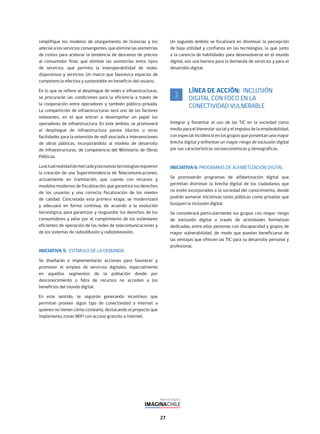 27
Un segundo ámbito se focalizará en disminuir la percepción
de baja utilidad y confianza en las tecnologías, lo que junto
a la carencia de habilidades para desenvolverse en el mundo
digital, son una barrera para la demanda de servicios y para el
desarrollo digital.
LÍNEA DE ACCIÓN: INCLUSIÓN
DIGITAL CON FOCO EN LA
CONECTIVIDAD VULNERABLE
Integrar y fomentar el uso de las TIC en la sociedad como
medio para el bienestar social y el impulso de la empleabilidad,
con especial incidencia en los grupos que presentan una mayor
brecha digital y enfrentan un mayor riesgo de exclusión digital
por sus características socioeconómicas y demográficas.
INICIATIVA 6: PROGRAMAS DE ALFABETIZACIÓN DIGITAL
Se promoverán programas de alfabetización digital que
permitan disminuir la brecha digital de los ciudadanos que
no estén incorporados a la sociedad del conocimiento, donde
podrán sumarse iniciativas tanto públicas como privadas que
busquen la inclusión digital.
Se considerará particularmente los grupos con mayor riesgo
de exclusión digital a través de actividades formativas
dedicadas, entre ellos personas con discapacidad y grupos de
mayor vulnerabilidad, de modo que puedan beneficiarse de
las ventajas que ofrecen las TIC para su desarrollo personal y
profesional.
3
simplifique los modelos de otorgamiento de licencias y los
adecúe a los servicios convergentes, que elimine las asimetrías
de costos para acelerar la tendencia de descenso de precios
al consumidor final, que elimine las asimetrías entre tipos
de servicios, que permita la interoperabilidad de redes,
dispositivos y servicios. Un marco que favorezca espacios de
competencia efectiva y sustentable en beneficio del usuario.
En lo que se refiere al despliegue de redes e infraestructuras,
se procurarán las condiciones para la eficiencia a través de
la cooperación entre operadores y también público-privada.
La compartición de infraestructuras será uno de los factores
relevantes, en el que entran a desempeñar un papel los
operadores de infraestructura. En este ámbito, se promoverá
el despliegue de infraestructura pasiva (ductos u otras
facilidades para la extensión de red) asociada a intervenciones
de obras públicas, incorporándolo al modelo de desarrollo
de infraestructuras, de competencia del Ministerio de Obras
Públicas.
Laactualrealidaddemercadoylasnuevastecnologíasrequieren
la creación de una Superintendencia de Telecomunicaciones,
actualmente en tramitación, que cuente con recursos y
modelos modernos de fiscalización, que garantice los derechos
de los usuarios y una correcta fiscalización de los niveles
de calidad. Concretada esta primera etapa, se modernizará
y adecuará en forma continua, de acuerdo a la evolución
tecnológica, para garantizar y resguardar los derechos de los
consumidores y velar por el cumplimiento de los estándares
eficientes de operación de las redes de telecomunicaciones y
de los sistemas de radiodifusión y radiotelevisión.
INICIATIVA 5: ESTÍMULO DE LA DEMANDA
Se diseñarán e implementarán acciones para favorecer y
promover el empleo de servicios digitales, especialmente
en aquellos segmentos de la población donde por
desconocimiento o falta de recursos no acceden a los
beneficios del mundo digital.
En este sentido, se seguirán generando incentivos que
permitan proveer algún tipo de conectividad a internet a
quienes no tienen cómo costearlo, destacando el proyecto que
implementa zonas WIFI con acceso gratuito a internet.
 