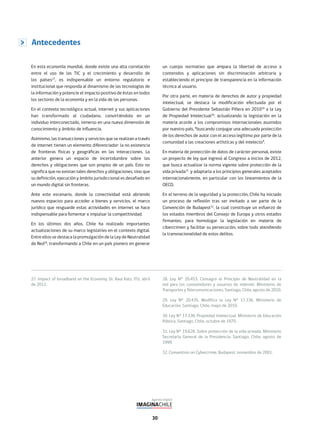 30
En esta economía mundial, donde existe una alta correlación
entre el uso de las TIC y el crecimiento y desarrollo de
los países27
, es indispensable un entorno regulatorio e
institucional que responda al dinamismo de las tecnologías de
la información y potencie el impacto positivo de éstas en todos
los sectores de la economía y en la vida de las personas.
En el contexto tecnológico actual, internet y sus aplicaciones
han transformado al ciudadano, convirtiéndolo en un
individuo interconectado, inmerso en una nueva dimensión de
conocimiento y ámbito de influencia.
Asimismo, las transacciones y servicios que se realizan a través
de internet tienen un elemento diferenciador: la no existencia
de fronteras físicas y geográficas en las interacciones. Lo
anterior genera un espacio de incertidumbre sobre los
derechos y obligaciones que son propios de un país. Esto no
significa que no existan tales derechos y obligaciones, sino que
su definición, ejecución y ámbito jurisdiccional es desafiado en
un mundo digital sin fronteras.
Ante este escenario, donde la conectividad está abriendo
nuevos espacios para acceder a bienes y servicios, el marco
jurídico que resguarde estas actividades en internet se hace
indispensable para fomentar e impulsar la competitividad.
En los últimos dos años, Chile ha realizado importantes
actualizaciones de su marco legislativo en el contexto digital.
Entre ellos se destaca la promulgación de la Ley de Neutralidad
de Red28
, transformando a Chile en un país pionero en generar
un cuerpo normativo que ampara la libertad de acceso a
contenidos y aplicaciones sin discriminación arbitraria y
estableciendo el principio de transparencia en la información
técnica al usuario.
Por otra parte, en materia de derechos de autor y propiedad
intelectual, se destaca la modificación efectuada por el
Gobierno del Presidente Sebastián Piñera en 201029
a la Ley
de Propiedad Intelectual30
, actualizando la legislación en la
materia acorde a los compromisos internacionales asumidos
por nuestro país, “buscando conjugar una adecuada protección
de los derechos de autor con el acceso legítimo por parte de la
comunidad a las creaciones artísticas y del intelecto”.
En materia de protección de datos de carácter personal, existe
un proyecto de ley que ingresó al Congreso a inicios de 2012,
que busca actualizar la norma vigente sobre protección de la
vida privada31
y adaptarla a los principios generales aceptados
internacionalmente, en particular con los lineamientos de la
OECD.
En el terreno de la seguridad y la protección, Chile ha iniciado
un proceso de reflexión tras ser invitado a ser parte de la
Convención de Budapest32
, la cual constituye un esfuerzo de
los estados miembros del Consejo de Europa y otros estados
firmantes, para homologar la legislación en materia de
cibercrimen y facilitar su persecución, sobre todo atendiendo
la transnacionalidad de estos delitos.
27. Impact of broadband on the Economy, Dr. Raul Katz, ITU, abril
de 2012.
28. Ley N° 20.453. Consagra el Principio de Neutralidad en la
red para los consumidores y usuarios de internet. Ministerio de
Transportes y Telecomunicaciones, Santiago, Chile, agosto de 2010.
29. Ley N° 20.435. Modifica la Ley N° 17.336. Ministerio de
Educación, Santiago, Chile, mayo de 2010.
30. Ley N° 17.336. Propiedad Intelectual. Ministerio de Educación
Pública, Santiago, Chile, octubre de 1970.
31. Ley N° 19.628. Sobre protección de la vida privada. Ministerio
Secretaría General de la Presidencia, Santiago, Chile, agosto de
1999.
32. Convention on Cybercrime, Budapest, noviembre de 2001.
Antecedentes
 