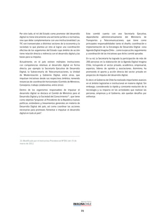 31
33. Modificado por el Instructivo Presidencial N°001 del 15 de
marzo de 2012.
Por otro lado, el rol del Estado como promotor del desarrollo
digital no tiene únicamente una vertiente jurídica o normativa,
sino que debe complementarse con una institucionalidad. Las
TIC son transversales a distintos sectores de la economía y la
sociedad, lo que plantea un reto al lograr una coordinación
efectiva de los organismos del Estado cuyo ámbito de acción
tiene relación directa o indirecta con el desarrollo digital y las
bases para su impulso.
Actualmente, en el país existen múltiples instituciones
con competencias relativas al desarrollo digital en forma
directa, por ejemplo la Secretaría Ejecutiva de Desarrollo
Digital, la Subsecretaría de Telecomunicaciones, la Unidad
de Modernización y Gobierno Digital, entre otras, que
impulsan iniciativas desde sus respectivos ámbitos, teniendo
instancias de coordinación horizontales (Comités de Ministros,
Consejeros, trabajo colaborativo, entre otros).
Dentro de los organismos responsables de impulsar el
desarrollo digital se destaca el Comité de Ministros para el
Desarrollo Digital y la Sociedad del Conocimiento33
, que tiene
como objetivo “proponer al Presidente de la República nuevas
políticas, estándares y lineamientos generales en materia de
Desarrollo Digital del país, así como coordinar las acciones
necesarias para promover, fomentar e impulsar el desarrollo
digital en todo el país”.
Este comité cuenta con una Secretaría Ejecutiva,
dependiente administrativamente del Ministerio de
Transportes y Telecomunicaciones, que tiene como
principales responsabilidades tanto el diseño, coordinación e
implementación de la Estrategia de Desarrollo Digital –esta
Agenda Digital Imagina Chile-, como la ejecución, seguimiento
y coordinación de las iniciativas que dicho comité apruebe.
En su rol, la Secretaría ha logrado la participación de más de
200 personas en la elaboración de la Agenda Digital Imagina
Chile, incluyendo el sector privado, académico, empresarial,
expertos, líderes de opinión y asociaciones. Asimismo, ha
promovido el aporte y acción directa del sector privado en
proyectos de impulso del desarrollo digital.
Es decir, el Gobierno de Chile ha realizado importantes avances
en el ámbito legislativo e institucional en materia digital. Sin
embargo, considerando la rápida y constante evolución de la
tecnología y su impacto en las actividades que realizan las
personas, empresas y el Gobierno, aún quedan desafíos por
enfrentar.
 