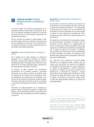 33
34. Ley N° 19.496. Establece normas sobre protección de los
derechos de los consumidores. Ministerio de Economía, Fomento
y Reconstrucción, Santiago, Chile, Marzo de 1997.
35. Proyecto de ley: Protección datos personales Boletín
N°8143-03, que introduce modificaciones a la Ley N° 19.628.
Sobre protección de la vida privada. Ministerio Secretaría General
de la Presidencia, Santiago, Chile, Agosto de 1999.
LÍNEA DE ACCIÓN: ENTORNO
NORMATIVO PARA EL DESARROLLO
DIGITAL
Las normas deben ser elementos potenciadores de la
actividad económica, favoreciendo la introducción de las
TIC en las distintas actividades económicas y la creación
de nuevos servicios, al mismo tiempo de garantizar los
derechos de los usuarios.
Ante los cambios que impone el mundo digital, a nivel
normativo deben existir las condiciones necesarias para
que los ciudadanos se encuentren en todo momento con
un entorno de confianza, inclusión y protección para sus
actividades comerciales y personales.
INICIATIVA 7: MARCO NORMATIVO PARA EL DESARROLLO
DIGITAL
En la medida que se haga necesario, se ajustará la
regulación con la finalidad de favorecer el comercio
electrónico, modernizando aspectos relevantes como la
identidad electrónica o los pagos en línea. Todo esto con el
objeto de dar una mayor seguridad jurídica y económica a
las operaciones que se realicen en internet.
En paralelo se debe mantener una permanente
actualización de las materias relativas a propiedad
intelectual, con el objeto de lograr un equilibrio entre
los intereses de los titulares de los derechos de autor,
las plataformas de comunicación de contenidos y los
usuarios. Para este efecto, lo importante es lograr proteger
de manera adecuada los derechos de autor sin restringir
o menoscabar el despliegue de servicios y contenidos en
la red.
Finalmente, el perfeccionamiento de la normativa de
gobierno digital, considerará las políticas de Open Data
vigentes, que necesariamente implican la reutilización de
la información del sector público en el ámbito académico
y comercial.
4
INICIATIVA 8: SEGURIDAD PARA EL CIUDADANO EN EL
MUNDO DIGITAL
Se promoverá un marco de confianza que favorezca el
desarrollo de los servicios digitales. Para ello se procurará
la protección adecuada del usuario en las operaciones
y transacciones que realiza en la red. Los derechos del
consumidor en la red se abordarán con una visión integral
y sistémica, lo que implicará una evolución del marco
normativo que tiene como base la Ley de Protección al
Consumidor34
.
Otro objetivo es el tratamiento de la privacidad y manejo
de datos personales, alcanzando un balance entre la
protección de estos derechos y el aseguramiento del
acceso a la información. De esta necesidad se hace cargo
el proyecto de modificación actualmente en el Congreso35
,
con el objeto de adecuar la normativa a estándares
internacionales sobre privacidad y flujos transfronterizos
de datos personales. Al respecto, es importante tener
presente que la protección de la privacidad en internet es
hoy un gran desafío global.
Por otro lado, en un contexto en el que los delitos
informáticos son generados desde cualquier país del
mundo y son muy difíciles de rastrear, el rol regulador
y fiscalizador del Estado cobra una mayor importancia
en materia de ciberseguridad y delitos informáticos.
Lo anterior se traducirá en una acción proactiva en la
identificación y eliminación de amenazas y fraudes
potenciales en materia digital. Este rol del Estado es crítico
en materia de protección infantil, para lo que, además
de regular, se promoverá una cultura de respeto mutuo
a través del involucramiento familiar en el proceso de
aprendizaje digital.
 