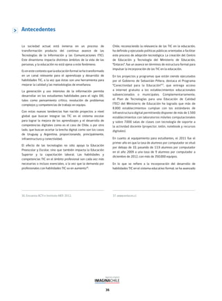 36
La sociedad actual está inmersa en un proceso de
transformación producto del continuo avance de las
Tecnologías de la Información y las Comunicaciones (TIC).
Este dinamismo impacta distintos ámbitos de la vida de las
personas, y la educación no está ajena a este fenómeno.
Esenestecontextoquelaeducaciónformalsehatransformado
en un canal relevante para el aprendizaje y desarrollo de
habilidades TIC, a la vez que éstas son una herramienta para
mejorar la calidad y las metodologías de enseñanza.
La generación y uso intensivo de la información permite
desarrollar en los estudiantes habilidades para el siglo XXI,
tales como pensamiento crítico, resolución de problemas
complejos y competencias de trabajo en equipo.
Con estas nuevas tendencias han nacido proyectos a nivel
global que buscan integrar las TIC en el sistema escolar
para lograr la mejora de los aprendizajes y el desarrollo de
competencias digitales como es el caso de Chile, o por otro
lado, que buscan acortar la brecha digital como son los casos
de Uruguay y Argentina, proporcionando, principalmente,
infraestructura y conectividad.
El efecto de las tecnologías no sólo apoya la Educación
Preescolar y Escolar, sino que también impacta la Educación
Superior y la capacitación laboral. Las habilidades y
competencias TIC en el ámbito profesional son cada vez más
necesarias o incluso esenciales, a la vez que la demanda por
profesionales con habilidades TIC va en aumento36
.
Chile, reconociendo la relevancia de las TIC en la educación,
ha definido y ejecutado políticas públicas orientadas a facilitar
este proceso de adopción tecnológica. La creación del Centro
de Educación y Tecnología del Ministerio de Educación,
“Enlaces”, fue un avance en términos de estructura formal para
impulsar la incorporación de las TIC en la educación.
En los proyectos y programas que están siendo ejecutados
por el Gobierno de Sebastián Piñera, destaca el Programa
“Conectividad para la Educación”37
, que entrega acceso
a internet gratuito a los establecimientos educacionales
subvencionados o municipales. Complementariamente,
el Plan de Tecnologías para una Educación de Calidad
(TEC) del Ministerio de Educación ha logrado que más de
8.800 establecimientos cumplan con los estándares de
infraestructura digital permitiendo disponer de más de 1.500
establecimientos con laboratorios móviles computacionales
y sobre 7.000 salas de clases con tecnología de soporte a
la actividad docente (proyector, telón, notebook y recursos
digitales).
En cuanto al equipamiento para estudiantes, el 2011 fue el
primer año en que la tasa de alumnos por computador se situó
por debajo de 10, pasando de 13,9 alumnos por computador
en el año 2009 a una tasa de 9 alumnos por computador a
diciembre de 2012, con más de 350.000 equipos.
En lo que se refiere a la incorporación del desarrollo de
habilidades TIC en el sistema educativo formal, se ha avanzado
36. Encuesta ACTI e Instituto AIEP, 2012.
Antecedentes
37. www.enlaces.cl
 
