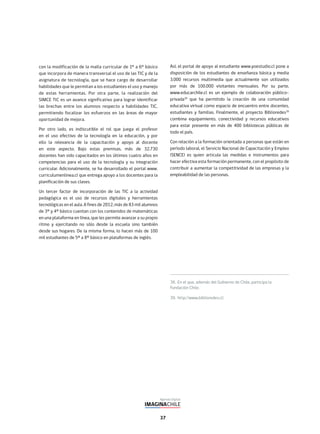 37
38. En el que, además del Gobierno de Chile, participa la
Fundación Chile.
39. http://www.biblioredes.cl/
con la modificación de la malla curricular de 1° a 6° básico
que incorpora de manera transversal el uso de las TIC y de la
asignatura de tecnología, que se hace cargo de desarrollar
habilidades que le permitan a los estudiantes el uso y manejo
de estas herramientas. Por otra parte, la realización del
SIMCE TIC es un avance significativo para lograr identificar
las brechas entre los alumnos respecto a habilidades TIC,
permitiendo focalizar los esfuerzos en las áreas de mayor
oportunidad de mejora.
Por otro lado, es indiscutible el rol que juega el profesor
en el uso efectivo de la tecnología en la educación, y por
ello la relevancia de la capacitación y apoyo al docente
en este aspecto. Bajo estas premisas, más de 32.730
docentes han sido capacitados en los últimos cuatro años en
competencias para el uso de la tecnología y su integración
curricular. Adicionalmente, se ha desarrollado el portal www.
curriculumenlinea.cl que entrega apoyo a los docentes para la
planificación de sus clases.
Un tercer factor de incorporación de las TIC a la actividad
pedagógica es el uso de recursos digitales y herramientas
tecnológicas en el aula. A fines de 2012, más de 83 mil alumnos
de 3º y 4º básico cuentan con los contenidos de matemáticas
en una plataforma en línea, que les permite avanzar a su propio
ritmo y ejercitando no sólo desde la escuela sino también
desde sus hogares. De la misma forma, lo hacen más de 100
mil estudiantes de 5º a 8º básico en plataformas de inglés.
Así, el portal de apoyo al estudiante www.yoestudio.cl pone a
disposición de los estudiantes de enseñanza básica y media
3.000 recursos multimedia que actualmente son utilizados
por más de 100.000 visitantes mensuales. Por su parte,
www.educarchile.cl es un ejemplo de colaboración público-
privada38
que ha permitido la creación de una comunidad
educativa virtual como espacio de encuentro entre docentes,
estudiantes y familias. Finalmente, el proyecto Biblioredes39
combina equipamiento, conectividad y recursos educativos
para estar presente en más de 400 bibliotecas públicas de
todo el país.
Con relación a la formación orientada a personas que están en
período laboral, el Servicio Nacional de Capacitación y Empleo
(SENCE) es quien articula las medidas e instrumentos para
hacer efectiva esta formación permanente, con el propósito de
contribuir a aumentar la competitividad de las empresas y la
empleabilidad de las personas.
 