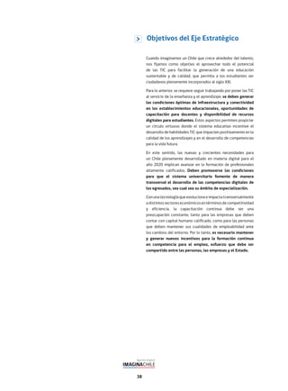 38
Cuando imaginamos un Chile que crece alrededor del talento,
nos fijamos como objetivo el aprovechar todo el potencial
de las TIC para facilitar la generación de una educación
sustentable y de calidad, que permita a los estudiantes ser
ciudadanos plenamente incorporados al siglo XXI.
Para lo anterior, se requiere seguir trabajando por poner las TIC
al servicio de la enseñanza y el aprendizaje; se deben generar
las condiciones óptimas de infraestructura y conectividad
en los establecimientos educacionales, oportunidades de
capacitación para docentes y disponibilidad de recursos
digitales para estudiantes. Estos aspectos permiten propiciar
un círculo virtuoso donde el sistema educativo incentive el
desarrollo de habilidades TIC que impacten positivamente en la
calidad de los aprendizajes y en el desarrollo de competencias
para la vida futura.
En este sentido, las nuevas y crecientes necesidades para
un Chile plenamente desarrollado en materia digital para el
año 2020 implican avanzar en la formación de profesionales
altamente calificados. Deben promoverse las condiciones
para que el sistema universitario fomente de manera
transversal el desarrollo de las competencias digitales de
los egresados, sea cual sea su ámbito de especialización.
Conunatecnologíaqueevolucionaeimpactatransversalmente
adistintossectoreseconómicosentérminosdecompetitividad
y eficiencia, la capacitación continua debe ser una
preocupación constante, tanto para las empresas que deben
contar con capital humano calificado, como para las personas
que deben mantener sus cualidades de empleabilidad ante
los cambios del entorno. Por lo tanto, es necesario mantener
y generar nuevos incentivos para la formación continua
en competencia para el empleo, esfuerzo que debe ser
compartido entre las personas, las empresas y el Estado.
Objetivos del Eje Estratégico
 