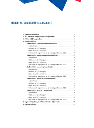 Palabras Preliminares
El Contexto de la Agenda Digital Imagina Chile
Visión 2020: Imagina Chile
Ejes Estratégicos
Eje Estratégico Conectividad e Inclusión Digital
Antecedentes
Objetivos del Eje Estratégico
Líneas de Acción e Iniciativas
Indicadores de Seguimiento del Eje Estratégico: Metas al 2020
Eje Estratégico Entorno para el Desarrollo Digital
Antecedentes
Objetivos del Eje Estratégico
Líneas de Acción e Iniciativas
Indicadores de Seguimiento del Eje Estratégico: Metas al 2020
Eje Estratégico Educación y Capacitación
Antecedentes
Objetivos del Eje Estratégico
Líneas de Acción e Iniciativas
Indicadores de Seguimiento del Eje Estratégico: Metas al 2020
Eje Estratégico Innovación y Emprendimiento
Antecedentes
Objetivos del Eje Estratégico
Líneas de Acción e Iniciativas
Indicadores de Seguimiento del Eje Estratégico: Metas al 2020
Eje Estratégico Servicios y Aplicaciones
Antecedentes
Objetivos del Eje Estratégico
Líneas de Acción e Iniciativas
Indicadores de Seguimiento del Eje Estratégico: Metas al 2020
Agenda Digital Imagina Chile, un Impulso al Desarrollo
Agradecimientos
ÍNDICE: AGENDA DIGITAL IMAGINA CHILE
4
10
12
19
21
22
24
25
28
29
30
32
32
34
35
36
38
39
42
43
44
46
46
48
49
50
52
53
57
59
64
1.
2.
3.
4.
5.
6.
 