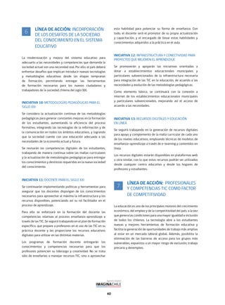 40
LÍNEA DE ACCIÓN: INCORPORACIÓN
DE LOS DESAFÍOS DE LA SOCIEDAD
DEL CONOCIMIENTO EN EL SISTEMA
EDUCATIVO
La modernización y mejora del sistema educativo para
adecuarlo a las necesidades y competencias que demanda la
sociedad actual son una necesidad real. Por ello, el país deberá
enfrentar desafíos que implican introducir nuevas tecnologías
y metodologías educativas desde las etapas tempranas
de formación, permitiendo entregar las herramientas
de formación necesarias para los nuevos ciudadanos y
trabajadores de la sociedad chilena del siglo XXI.
INICIATIVA 10: METODOLOGÍAS PEDAGÓGICAS PARA EL
SIGLO XXI
Se considera la actualización continua de las metodologías
pedagógicas para generar constantes mejoras en la formación
de los estudiantes, aumentando la eficiencia del proceso
formativo, integrando las tecnologías de la información y de
la comunicación en todos los ámbitos educativos, y logrando
que la sociedad cuente con una educación adecuada a las
necesidades de la economía actual y futura.
Se revisarán las competencias digitales de los estudiantes,
trabajando de manera continua sobre las mallas curriculares
y la actualización de metodologías pedagógicas para entregar
los conocimientos y destrezas requeridas en la nueva sociedad
del conocimiento.
INICIATIVA 11: DOCENTE PARA EL SIGLO XXI
Se continuarán implementando políticas y herramientas para
asegurar que los docentes dispongan de los conocimientos
necesarios para aprovechar al máximo la infraestructura y los
recursos disponibles, potenciando así su rol facilitador en el
proceso de aprendizaje.
Para ello se enfatizará en la formación del docente las
competencias relativas al proceso enseñanza-aprendizaje a
través de las TIC. Se seguirá trabajando en el plan de formación
específico, que prepare a profesores en el uso de las TIC en su
práctica docente y les proporcione los recursos educativos
digitales para utilizar en las distintas materias.
Los programas de formación docente entregarán los
conocimientos y competencias necesarias para que los
profesores potencien su liderazgo y creatividad. No se trata
sólo de enseñarles a manejar recursos TIC, sino a aprovechar
esta habilidad para potenciar su forma de enseñanza. Con
todo, el docente será el promotor de su propia actualización
y capacitación, y el encargado de llevar estas habilidades y
conocimientos adquiridos a la práctica en el aula.
INICIATIVA 12: INFRAESTRUCTURA Y CONECTIVIDAD PARA
PROYECTOS QUE MEJOREN EL APRENDIZAJE
Se promoverán y apoyarán las iniciativas orientadas a
dotar a establecimientos educacionales municipales y
particulares subvencionados de la infraestructura necesaria
para integración de las TIC en la educación, de acuerdo a las
necesidades y evolución de las metodologías pedagógicas.
Como elemento básico, se continuará con la conexión a
internet de los establecimientos educacionales municipales
y particulares subvencionados, mejorando así el acceso de
acuerdo a las necesidades.
INICIATIVA 13: RECURSOS DIGITALES Y EDUCACIÓN
EN LÍNEA
Se seguirá trabajando en la generación de recursos digitales
para apoyo y complemento de la malla curricular de cada uno
de los niveles educativos, empleando técnicas de modelos de
enseñanza-aprendizaje a través de e-learning y contenidos en
línea.
Los recursos digitales estarán disponibles en plataformas web
u otra similar, con lo que estos recursos podrán ser utilizados
desde cualquier centro educativo y desde los hogares de
profesores y estudiantes.
LÍNEA DE ACCIÓN: PROFESIONALES
Y COMPETENCIAS TIC COMO FACTOR
DE COMPETITIVIDAD
La educación es uno de los principales motores del crecimiento
económico, del empleo y de la competitividad del país, a la vez
que genera las condiciones para una mayor igualdad e inclusión
de todos los chilenos. La tecnología abre a los estudiantes
nuevas y mejores herramientas de formación educativa y
facilita la generación de oportunidades de trabajo más amplias
al estar en un mercado laboral global. Además, posibilita la
eliminación de las barreras de acceso para los grupos más
vulnerables, expuestos a un mayor riesgo de exclusión, trabajo
precario y desempleo.
6
7
 
