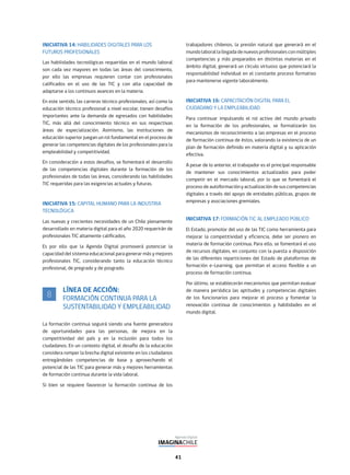 41
INICIATIVA 14: HABILIDADES DIGITALES PARA LOS
FUTUROS PROFESIONALES
Las habilidades tecnológicas requeridas en el mundo laboral
son cada vez mayores en todas las áreas del conocimiento,
por ello las empresas requieren contar con profesionales
calificados en el uso de las TIC y con alta capacidad de
adaptarse a los continuos avances en la materia.
En este sentido, las carreras técnico profesionales, así como la
educación técnico profesional a nivel escolar, tienen desafíos
importantes ante la demanda de egresados con habilidades
TIC, más allá del conocimiento técnico en sus respectivas
áreas de especialización. Asimismo, las instituciones de
educación superior juegan un rol fundamental en el proceso de
generar las competencias digitales de los profesionales para la
empleabilidad y competitividad.
En consideración a estos desafíos, se fomentará el desarrollo
de las competencias digitales durante la formación de los
profesionales de todas las áreas, considerando las habilidades
TIC requeridas para las exigencias actuales y futuras.
INICIATIVA 15: CAPITAL HUMANO PARA LA INDUSTRIA
TECNOLÓGICA
Las nuevas y crecientes necesidades de un Chile plenamente
desarrollado en materia digital para el año 2020 requerirán de
profesionales TIC altamente calificados.
Es por ello que la Agenda Digital promoverá potenciar la
capacidad del sistema educacional para generar más y mejores
profesionales TIC, considerando tanto la educación técnico
profesional, de pregrado y de posgrado.
LÍNEA DE ACCIÓN:
FORMACIÓN CONTINUA PARA LA
SUSTENTABILIDAD Y EMPLEABILIDAD
La formación continua seguirá siendo una fuente generadora
de oportunidades para las personas, de mejora en la
competitividad del país y en la inclusión para todos los
ciudadanos. En un contexto digital, el desafío de la educación
considera romper la brecha digital existente en los ciudadanos
entregándoles competencias de base y aprovechando el
potencial de las TIC para generar más y mejores herramientas
de formación continua durante la vida laboral.
Si bien se requiere favorecer la formación continua de los
trabajadores chilenos, la presión natural que generará en el
mundolaborallallegadadenuevosprofesionalesconmúltiples
competencias y más preparados en distintas materias en el
ámbito digital, generará un círculo virtuoso que potenciará la
responsabilidad individual en el constante proceso formativo
para mantenerse vigente laboralmente.
INICIATIVA 16: CAPACITACIÓN DIGITAL PARA EL
CIUDADANO Y LA EMPLEABILIDAD
Para continuar impulsando el rol activo del mundo privado
en la formación de los profesionales, se formalizarán los
mecanismos de reconocimiento a las empresas en el proceso
de formación continua de éstos, valorando la existencia de un
plan de formación definido en materia digital y su aplicación
efectiva.
A pesar de lo anterior, el trabajador es el principal responsable
de mantener sus conocimientos actualizados para poder
competir en el mercado laboral, por lo que se fomentará el
proceso de autoformación y actualización de sus competencias
digitales a través del apoyo de entidades públicas, grupos de
empresas y asociaciones gremiales.
INICIATIVA 17: FORMACIÓN TIC AL EMPLEADO PÚBLICO
El Estado, promotor del uso de las TIC como herramienta para
mejorar la competitividad y eficiencia, debe ser pionero en
materia de formación continua. Para ello, se fomentará el uso
de recursos digitales, en conjunto con la puesta a disposición
de las diferentes reparticiones del Estado de plataformas de
formación e-Learning, que permitan el acceso flexible a un
proceso de formación continua.
Por último, se establecerán mecanismos que permitan evaluar
de manera periódica las aptitudes y competencias digitales
de los funcionarios para mejorar el proceso y fomentar la
renovación continua de conocimientos y habilidades en el
mundo digital.
8
 