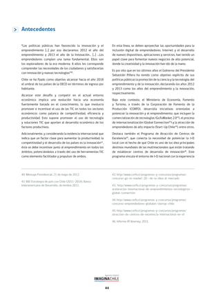 44
“Las políticas públicas han favorecido la innovación y el
emprendimiento […] por eso declaramos 2012 el año del
emprendimiento y 2013 el año de la Innovación… […] …Los
emprendedores cumplen una tarea fundamental. Ellos son
los exploradores de la era moderna. A ellos les corresponde
comprender las necesidades de los ciudadanos y satisfacerlas
con innovación y nuevas tecnologías”40
.
Chile se ha fijado como objetivo alcanzar hacia el año 2018
el umbral de los países de la OECD en términos de ingreso por
habitante.
Alcanzar este desafío y competir en el actual entorno
económico implica una evolución hacia una economía
fuertemente basada en el conocimiento, lo que involucra
promover e incentivar el uso de las TIC en todos los sectores
económicos como palanca de competitividad, eficiencia y
productividad. Esto supone promover el uso de tecnología
y soluciones TIC que aporten al desarrollo económico de los
factores productivos.
Adicionalmente, y considerando la evidencia internacional que
indica que un factor clave para aumentar la productividad, la
competitividad y el desarrollo de los países es la innovación41
,
ésta se debe incentivar junto al emprendimiento en todos los
ámbitos, potenciándolos a través del uso de herramientas TIC
como elemento facilitador y propulsor de ambos.
Antecedentes
En esta línea, se deben aprovechar las oportunidades para la
inclusión digital de emprendedores. Internet y el desarrollo
de nuevos dispositivos, aplicaciones y servicios, han tenido un
papel clave para fomentar nuevos negocios de alto potencial,
donde la creatividad y la innovación han ido de la mano.
Es por ello que en los últimos años el Gobierno del Presidente
Sebastián Piñera ha tenido como objetivo explícito de sus
políticas públicas la promoción de la ciencia y la tecnología, del
emprendimiento y de la innovación, declarando los años 2012
y 2013 como los años del emprendimiento y la innovación,
respectivamente.
Bajo este contexto, el Ministerio de Economía, Fomento
y Turismo, a través de la Corporación de Fomento de la
Producción (CORFO), desarrolla iniciativas orientadas a
potenciar la innovación y el emprendimiento, que incluyen la
comercialización de tecnologías (GoToMarket 2.042
), el proceso
de internacionalización (Global Connection43
) y la atracción de
emprendedores de alto impacto (Start-Up Chile44
), entre otros.
Destaca también el Programa de Atracción de Centros de
Excelencia45
, que conecta la necesidad de potenciar la I+D
local con el hecho de que Chile es uno de los diez principales
destinos mundiales de las multinacionales que están tratando
de establecer centros de desarrollo de innovación46
. Este
programa vincula el entorno de I+D nacional con la experiencia
40. Mensaje Presidencial, 21 de mayo de 2012.
41. BID: Estrategia de país con Chile (2011-2014), Banco
Interamericano de Desarrollo, diciembre 2011.
42. http://www.corfo.cl/programas-y-concursos/programas/
concurso-go-to-market-20--de-la-idea-al-mercado
43. http://www.corfo.cl/programas-y-concursos/programas/
aceleracion-internacional-de-emprendimientos-tecnologicos--
global-connection
44. http://www.corfo.cl/programas-y-concursos/programas/
concurso-emprendedores-globales-startup-chile
45. http://www.corfo.cl/programas-y-concursos/programas/
atraccion-de-centros-de-excelencia-internacional-en-id
46. Informe AT Kearney, 2011.
 