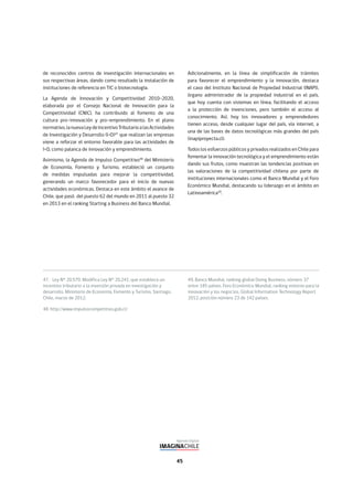 45
47. Ley N° 20.570. Modifica Ley N° 20.241, que establece un
incentivo tributario a la inversión privada en investigación y
desarrollo. Ministerio de Economía, Fomento y Turismo, Santiago,
Chile, marzo de 2012.
48. http://www.impulsocompetitivo.gob.cl/
49. Banco Mundial, ranking global Doing Business, número 37
entre 185 países. Foro Económico Mundial, ranking entorno para la
innovación y los negocios, Global Information Technology Report
2012, posición número 23 de 142 países.
de reconocidos centros de investigación internacionales en
sus respectivas áreas, dando como resultado la instalación de
instituciones de referencia en TIC o biotecnología.
La Agenda de Innovación y Competitividad 2010-2020,
elaborada por el Consejo Nacional de Innovación para la
Competitividad (CNIC), ha contribuido al fomento de una
cultura pro-innovación y pro-emprendimiento. En el plano
normativo,lanuevaLeydeIncentivoTributarioalasActividades
de Investigación y Desarrollo (I+D)47
que realizan las empresas
viene a reforzar el entorno favorable para las actividades de
I+D, como palanca de innovación y emprendimiento.
Asimismo, la Agenda de Impulso Competitivo48
del Ministerio
de Economía, Fomento y Turismo, estableció un conjunto
de medidas impulsadas para mejorar la competitividad,
generando un marco favorecedor para el inicio de nuevas
actividades económicas. Destaca en este ámbito el avance de
Chile, que pasó del puesto 62 del mundo en 2011 al puesto 32
en 2013 en el ranking Starting a Business del Banco Mundial.
Adicionalmente, en la línea de simplificación de trámites
para favorecer el emprendimiento y la innovación, destaca
el caso del Instituto Nacional de Propiedad Industrial (INAPI),
órgano administrador de la propiedad industrial en el país,
que hoy cuenta con sistemas en línea, facilitando el acceso
a la protección de invenciones, pero también el acceso al
conocimiento. Así, hoy los innovadores y emprendedores
tienen acceso, desde cualquier lugar del país, vía internet, a
una de las bases de datos tecnológicas más grandes del país
(inapiproyecta.cl).
Todos los esfuerzos públicos y privados realizados en Chile para
fomentar la innovación tecnológica y el emprendimiento están
dando sus frutos, como muestran las tendencias positivas en
las valoraciones de la competitividad chilena por parte de
instituciones internacionales como el Banco Mundial y el Foro
Económico Mundial, destacando su liderazgo en el ámbito en
Latinoamérica49
.
 