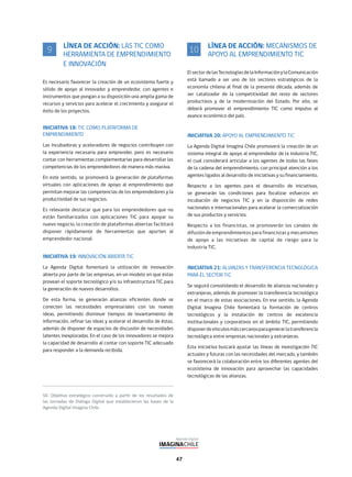 47
LÍNEA DE ACCIÓN: LAS TIC COMO
HERRAMIENTA DE EMPRENDIMIENTO
E INNOVACIÓN
Es necesario favorecer la creación de un ecosistema fuerte y
sólido de apoyo al innovador y emprendedor, con agentes e
instrumentos que pongan a su disposición una amplia gama de
recursos y servicios para acelerar el crecimiento y asegurar el
éxito de los proyectos.
INICIATIVA 18: TIC COMO PLATAFORMA DE
EMPRENDIMIENTO
Las incubadoras y aceleradores de negocios contribuyen con
la experiencia necesaria para emprender, pero es necesario
contar con herramientas complementarias para desarrollar las
competencias de los emprendedores de manera más masiva.
En este sentido, se promoverá la generación de plataformas
virtuales con aplicaciones de apoyo al emprendimiento que
permitan mejorar las competencias de los emprendedores y la
productividad de sus negocios.
Es relevante destacar que para los emprendedores que no
están familiarizados con aplicaciones TIC para apoyar su
nuevo negocio, la creación de plataformas abiertas facilitará
disponer rápidamente de herramientas que aporten al
emprendedor nacional.
INICIATIVA 19: INNOVACIÓN ABIERTA TIC
La Agenda Digital fomentará la utilización de innovación
abierta por parte de las empresas, en un modelo en que éstas
provean el soporte tecnológico y/o su infraestructura TIC para
la generación de nuevos desarrollos.
De esta forma, se generarán alianzas eficientes donde se
conecten las necesidades empresariales con las nuevas
ideas, permitiendo disminuir tiempos de levantamiento de
información, refinar las ideas y acelerar el desarrollo de éstas,
además de disponer de espacios de discusión de necesidades
latentes inexploradas. En el caso de los innovadores se mejora
la capacidad de desarrollo al contar con soporte TIC adecuado
para responder a la demanda recibida.
9 LÍNEA DE ACCIÓN: MECANISMOS DE
APOYO AL EMPRENDIMIENTO TIC
ElsectordelasTecnologíasdelaInformaciónylaComunicación
está llamado a ser uno de los sectores estratégicos de la
economía chilena al final de la presente década, además de
ser catalizador de la competitividad del resto de sectores
productivos y de la modernización del Estado. Por ello, se
deberá promover el emprendimiento TIC como impulso al
avance económico del país.
INICIATIVA 20: APOYO AL EMPRENDIMIENTO TIC
La Agenda Digital Imagina Chile promoverá la creación de un
sistema integral de apoyo al emprendedor de la industria TIC,
el cual considerará articular a los agentes de todas las fases
de la cadena del emprendimiento, con principal atención a los
agentes ligados al desarrollo de iniciativas y su financiamiento.
Respecto a los agentes para el desarrollo de iniciativas,
se generarán las condiciones para focalizar esfuerzos en
incubación de negocios TIC y en la disposición de redes
nacionales e internacionales para acelerar la comercialización
de sus productos y servicios.
Respecto a los financistas, se promoverán los canales de
difusión de emprendimientos para financistas y mecanismos
de apoyo a las iniciativas de capital de riesgo para la
industria TIC.
INICIATIVA 21: ALIANZAS Y TRANSFERENCIA TECNOLÓGICA
PARA EL SECTOR TIC
Se seguirá consolidando el desarrollo de alianzas nacionales y
extranjeras, además de promover la transferencia tecnológica
en el marco de estas asociaciones. En ese sentido, la Agenda
Digital Imagina Chile fomentará la formación de centros
tecnológicos y la instalación de centros de excelencia
institucionales y corporativos en el ámbito TIC, permitiendo
disponerdevínculosmáscercanosparagenerarlatransferencia
tecnológica entre empresas nacionales y extranjeras.
Esta iniciativa buscará ajustar las líneas de investigación TIC
actuales y futuras con las necesidades del mercado, y también
se favorecerá la colaboración entre los diferentes agentes del
ecosistema de innovación para aprovechar las capacidades
tecnológicas de las alianzas.
10
 