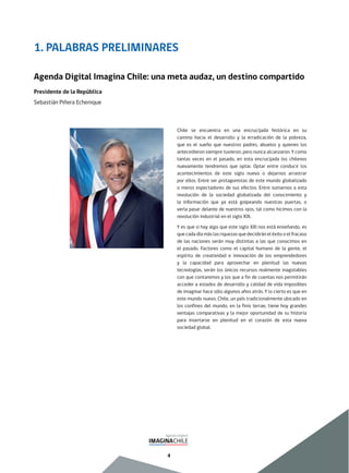 4
Chile se encuentra en una encrucijada histórica en su
camino hacia el desarrollo y la erradicación de la pobreza,
que es el sueño que nuestros padres, abuelos y quienes los
antecedieron siempre tuvieron, pero nunca alcanzaron. Y como
tantas veces en el pasado, en esta encrucijada los chilenos
nuevamente tendremos que optar. Optar entre conducir los
acontecimientos de este siglo nuevo o dejarnos arrastrar
por ellos. Entre ser protagonistas de este mundo globalizado
o meros espectadores de sus efectos. Entre sumarnos a esta
revolución de la sociedad globalizada del conocimiento y
la información que ya está golpeando nuestras puertas, o
verla pasar delante de nuestros ojos, tal como hicimos con la
revolución industrial en el siglo XIX.
Y es que si hay algo que este siglo XXI nos está enseñando, es
que cada día más las riquezas que decidirán el éxito o el fracaso
de las naciones serán muy distintas a las que conocimos en
el pasado. Factores como el capital humano de la gente, el
espíritu de creatividad e innovación de los emprendedores
y la capacidad para aprovechar en plenitud las nuevas
tecnologías, serán los únicos recursos realmente inagotables
con que contaremos y los que a fin de cuentas nos permitirán
acceder a estados de desarrollo y calidad de vida imposibles
de imaginar hace sólo algunos años atrás. Y lo cierto es que en
este mundo nuevo, Chile, un país tradicionalmente ubicado en
los confines del mundo, en la finis terrae, tiene hoy grandes
ventajas comparativas y la mejor oportunidad de su historia
para insertarse en plenitud en el corazón de esta nueva
sociedad global.
1. PALABRAS PRELIMINARES
Agenda Digital Imagina Chile: una meta audaz, un destino compartido
Presidente de la República
Sebastián Piñera Echenique
 