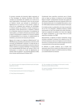 51
El principio orientador del desarrollo digital, expresado en
el Plan Estratégico de Gobierno Electrónico 2011–2014,
considera las necesidades del ciudadano en el centro de la
tarea modernizadora, construyendo a partir de este principio
un Gobierno cercano, que promueve la centralización y
digitalización de sus servicios a fin de facilitar y agilizar el
acceso de los ciudadanos para satisfacer sus necesidades,
un Gobierno abierto que fomenta un Estado transparente y
participativo, donde administración y ciudadanos colaboran
en el desarrollo colectivo de soluciones a los problemas de
interés público, y un Gobierno eficiente que promueve, evalúa
y mejora continuamente la calidad de sus servicios mediante
la interoperabilidad de sus sistemas, el establecimiento de
estándares y mecanismos de evaluación permanente.
Algunos de los logros de la Agenda de Modernización54
son
400.000 personas atendidas mensualmente a través de las 155
sucursales de ChileAtiende55
existentes a lo largo del país; el
pago del 96% de las facturas del Gobierno central en menos de
30 días mediante el programa ChilePaga56
; el fortalecimiento
de la interoperabilidad del Estado, que incluye al 2012 a 40
instituciones; o el avance en el plan de digitalización de
trámites “Chile sin papeleo”57
, que pretende digitalizar el 60%
de los trámites administrativos al finalizar 2013.
Considerando áreas específicas prioritarias para el Estado,
como es Salud, se destaca la existencia de una Estrategia
Digital de Salud58
completamente funcional. Esta agenda de
salud prevé el despliegue de soluciones de gestión sobre la red
de comunicaciones que en la actualidad interconecta a cerca
de 1.400 establecimientos de atención de salud en todo el país.
En el ámbito privado, la problemática de la baja incorporación
de las TIC en las Pequeñas y Medianas Empresas también
está presente en Chile. Esta realidad está siendo afrontada a
través de la adopción de medidas en el marco de la Agenda
de Impulso Competitivo59
, la que recoge líneas de acción
específicas orientadas a las PYME.
Adicionalmente, la Agenda de Impulso Competitivo incluye
iniciativas orientadas al estímulo de la adopción de las TIC
en forma transversal, como son el impulso al uso de la factura
electrónica, la masificación de los medios de pago electrónicos
o la promoción de la firma electrónica avanzada.
En definitiva, se puede establecer que el Estado está
avanzando a paso firme en materia de modernización y uso de
las tecnologías para mejorar la calidad de vida de los chilenos
y la competitividad de las empresas.
 