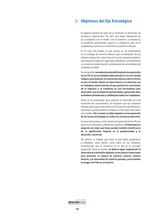 52
El objetivo general de este eje es fomentar el desarrollo de
servicios y aplicaciones TIC para una mejor interacción de
los ciudadanos con el medio, con el Gobierno, la industria y
la academia, permitiendo mejorar la calidad de vida de la
ciudadanía y potenciar el crecimiento económico del país.
En el caso del Estado, el cual asume un rol fundamental
en la entrega de servicios básicos para el bienestar de los
chilenos (educación, salud, atención social, transporte público,
intermediación laboral o seguridad ciudadana), es fundamental
su constante modernización considerando las necesidades del
ciudadano al 2020.
Enestesentido,lamodernizacióndelEstadoylaincorporación
de las TIC en sus actividades debe abordarse con una mirada
integral, partiendo por los elementos básicos sobre la forma
en que el Estado realiza sus operaciones y se relaciona con
el ciudadano, hasta la forma en que potencia el crecimiento
de la industria y se trasforma en una herramienta para
desarrollar una sociedad de oportunidades, generando altos
estándares de bienestar y calidad para todos los ciudadanos.
Como se ha comentado, para alcanzar el desarrollo en esta
economía del conocimiento, es necesario que las empresas
chilenas sean capaces de utilizar las TIC para ser más eficientes,
aumentarsuproductividadycompetirenmercadoshastaahora
inaccesibles. Por lo tanto se debe impulsar la incorporación
de las nuevas tecnologías en todos los sectores productivos.
En esta misma línea, y ante la lenta incorporación de las TIC por
parte de las Pequeñas y Medianas Empresas, se fomentará su
adopción de modo que éstas puedan también beneficiarse
de su significativo impacto en la productividad y el
desarrollo comercial.
Por último, la imagen que tiene el país debe proyectarse
y difundirse tanto dentro como fuera de sus fronteras.
Considerando que la presencia en la red es la principal
proyección hacia el mundo, se deberá seguir impulsando el
desarrollo de contenidos digitales como palanca importante
para promover la riqueza de nuestras culturas, nuestra
historia, y la diversidad de nuestros paisajes, posicionando
la imagen de Chile en el exterior.
Objetivos del Eje Estratégico
 