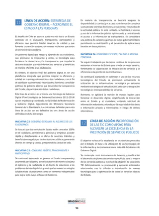 54
LÍNEA DE ACCIÓN: ESTRATEGIA DE
GOBIERNO DIGITAL – ACERCANDO EL
ESTADO A LAS PERSONAS
El desafío de Chile es avanzar cada vez más hacia un Estado
centrado en el ciudadano, transparente, participativo y
eficiente, que permita brindar servicios de calidad y que
fomente la creación conjunta de nuevas iniciativas que estén
al servicio de la ciudadanía.
Un gobierno digital que integra y aprende de sus ciudadanos,
que promueve la innovación y utiliza la tecnología para
fortalecer la democracia y la transparencia, que impulsa la
descentralización y brinda información, servicios y beneficios
de manera eficiente a sus ciudadanos.
En síntesis, el objetivo final del gobierno digital es ser una
plataforma integrada que permita mejorar la eficiencia y
calidad en la entrega de servicios a los ciudadanos, con el fin
de satisfacer sus intereses y necesidades. Asimismo, consolidar
políticas de gobierno abierto, que desarrollen la transparencia
del Estado y la participación de los ciudadanos.
Esta línea de acción es en sí misma una Estrategia de Gobierno
Digital (Plan Estratégico de Gobierno Electrónico 2011-2014)
que es impulsada y coordinada por la Unidad de Modernización
y Gobierno Digital, dependiente del Ministerio Secretaría
General de la Presidencia. Las iniciativas definidas para esta
línea de acción son en definitiva las tres áreas de acción
definidas en dicha estrategia.
INICIATIVA 22: GOBIERNO CERCANO, AL ALCANCE DE LOS
CIUDADANOS
Se buscará que los servicios del Estado estén centrados 100%
en el ciudadano, permitiendo a personas y empresas acceder
rápida y directamente a la oferta de servicios, trámites y
beneficiosentregadosporlasinstitucionespúblicas,generando
ahorros en tiempo y costos, y mejorando la calidad de vida.
INICIATIVA 23: GOBIERNO ABIERTO, TRANSPARENTE Y
PARTICIPATIVO
Se continuará avanzando en generar un Estado transparente y
altamente participativo, donde colaboren de manera conjunta
el Gobierno y la ciudadanía en el diseño de soluciones a los
problemas de interés público, y en el que las nuevas tecnologías
colaborativas se posicionen como un elemento indispensable
para lograr este nuevo enfoque de Gobierno.
11
En materia de transparencia, se buscará asegurar la
disponibilidad,laclaridad,yelaccesoalainformacióncompleta
y actualizada sobre las decisiones, actuaciones y resultados de
la actividad pública. En este contexto, se facilitará el acceso
y uso de la información pública optimizando y centralizando
el acceso a la información de transparencia. Se consolidará
una política de completa apertura de datos gubernamentales
permitiendo su reutilización y el desarrollo de aplicaciones
basadas en datos públicos.
INICIATIVA 24: GOBIERNO EFICIENTE, CALIDAD Y MEJORA
CONTINUA
Se seguirá trabajando por la mejora continua de los procesos
existentes al interior del Estado para brindar un mejor servicio,
fomentando la capacitación, la integración de servicios y la
eficiencia en la gestión de las instituciones.
Se continuará avanzando en optimizar el uso de los recursos
tecnológicos del Estado, se promoverá activamente la
utilización de la infraestructura tecnológica ya existente
mediante estrategias de virtualización, junto con la integración
tecnológica e interoperabilidad de servicios.
Asimismo, se agilizará la revisión de marcos legales para
fomentar el desarrollo digital, simplificando la interacción
entre el Estado y el ciudadano, evitando solicitud de
información redundante, velando por la seguridad de los datos
e información privada y minimizando el riesgo de delitos
informáticos.
LÍNEA DE ACCIÓN: INCORPORACIÓN
DE LAS TIC COMO APOYO PARA
ALCANZAR LA EXCELENCIA EN LA
PRESTACIÓN DE SERVICIOS PÚBLICOS
El objetivo es buscar la excelencia en los servicios prestados
por el Estado, en base a la utilización de las tecnologías de
la información y las comunicaciones, más allá del alcance de
Gobierno Digital.
Se contempla como instrumento de fomento y planificación
el desarrollo de planes sectoriales específicos para la mejora
de los servicios públicos a través de la adopción de soluciones
TIC. Adicionalmente, se promoverán y apoyarán actividades
relacionadas con la difusión e introducción de nuevas
tecnologías para la optimización de todos los servicios básicos
del Estado.
12
 