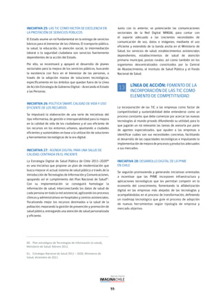 55
INICIATIVA 25: LAS TIC COMO FACTOR DE EXCELENCIA EN
LA PRESTACIÓN DE SERVICIOS PÚBLICOS
El Estado asume un rol fundamental en la entrega de servicios
básicos para el bienestar de los chilenos. El transporte público,
la salud, la educación, la atención social, la intermediación
laboral o la seguridad ciudadana son servicios fuertemente
dependientes de la acción del Estado.
Por ello, se incentivará y apoyará el desarrollo de planes
sectoriales para la mejora de los servicios públicos, buscando
la excelencia con foco en el bienestar de las personas, a
través de la adopción masiva de soluciones tecnológicas,
específicamente en los ámbitos que quedan fuera de la Línea
de Acción Estrategia de Gobierno Digital – Acercando el Estado
a las Personas.
INICIATIVA 26: POLÍTICA SMART, CALIDAD DE VIDA Y USO
EFICIENTE DE LOS RECURSOS
Se impulsará la elaboración de una serie de iniciativas del
tipo informativa, de gestión e interoperabilidad para la mejora
en la calidad de vida de los ciudadanos y el uso eficiente de
los recursos en los entornos urbanos, apuntando a ciudades
eficientes y sustentables en base a la utilización de soluciones
y herramientas tecnológicas de la era digital.
INICIATIVA 27: AGENDA DIGITAL PARA UNA SALUD DE
CALIDAD, CENTRADA EN EL PACIENTE
La Estrategia Digital de Salud Pública de Chile 2011-202060
es una iniciativa que propone un plan de modernización que
busca mejorar el actual sistema de salud pública a través de la
introducción de Tecnologías de Información y Comunicaciones,
apoyando así el cumplimiento del Plan Nacional de Salud61
.
Con su implementación se conseguirá homologar la
información de salud, interconectando los datos de salud de
cada persona en toda la red asistencial, agilizando los procesos
clínicos y administrativos en hospitales y centros asistenciales,
fiscalizando mejor los recursos destinados a la salud de la
población, mejorando la gestión de prevención y promoción de
salud pública, entregando una atención de salud personalizada
y eficiente.
Junto con lo anterior, se potenciarán las comunicaciones
sectoriales de la Red Digital MINSAL para contar con
el soporte adecuado a las crecientes necesidades de
comunicación de voz, datos e imágenes, mediante el uso
eficiente y extendido de la banda ancha en el Ministerio de
Salud, los servicios de salud, establecimientos asistenciales
dependientes, establecimientos de salud de atención
primaria municipal, postas rurales, así como también en los
organismos descentralizados constituidos por la Central
de Abastecimiento, el Instituto de Salud Pública y el Fondo
Nacional de Salud.
LÍNEA DE ACCIÓN: FOMENTO DE LA
INCORPORACIÓN DE LAS TIC COMO
ELEMENTO DE COMPETITIVIDAD
La incorporación de las TIC a las empresas como factor de
competitividad y sustentabilidad debe entenderse como un
proceso constante, que debe comenzar por acercar las nuevas
tecnologías al mundo privado difundiendo su utilidad, para lo
que jugarán un rol relevante las tareas de asesoría por parte
de agentes especializados, que ayuden a las empresas a
identificar cuáles son sus necesidades concretas, facilitando
el desarrollo de las capacidades tecnológicas e impulsando la
implementación de mejora de procesos y productos adecuados
a sus mercados.
INICIATIVA 28: DESARROLLO DIGITAL DE LA PYME
EN CHILE
Se seguirán promoviendo y generando iniciativas orientadas
a incentivar que las PYME incorporen infraestructura y
aplicaciones tecnológicas que les permitan competir en la
economía del conocimiento, fomentando la alfabetización
digital en las empresas más alejadas de las tecnologías y
acompañándolas en el proceso de transformación, definiendo
un roadmap tecnológico que guíe el proceso de adopción
de nuevas herramientas según tipología de empresa y
mercado objetivo.
13
 