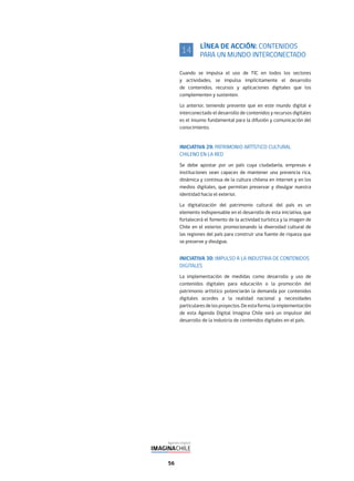 56
LÍNEA DE ACCIÓN: CONTENIDOS
PARA UN MUNDO INTERCONECTADO
Cuando se impulsa el uso de TIC en todos los sectores
y actividades, se impulsa implícitamente el desarrollo
de contenidos, recursos y aplicaciones digitales que los
complementen y sustenten.
Lo anterior, teniendo presente que en este mundo digital e
interconectado el desarrollo de contenidos y recursos digitales
es el insumo fundamental para la difusión y comunicación del
conocimiento.
INICIATIVA 29: PATRIMONIO ARTÍSTICO CULTURAL
CHILENO EN LA RED
Se debe apostar por un país cuya ciudadanía, empresas e
instituciones sean capaces de mantener una presencia rica,
dinámica y continua de la cultura chilena en internet y en los
medios digitales, que permitan preservar y divulgar nuestra
identidad hacia el exterior.
La digitalización del patrimonio cultural del país es un
elemento indispensable en el desarrollo de esta iniciativa, que
fortalecerá el fomento de la actividad turística y la imagen de
Chile en el exterior, promocionando la diversidad cultural de
las regiones del país para construir una fuente de riqueza que
se preserve y divulgue.
INICIATIVA 30: IMPULSO A LA INDUSTRIA DE CONTENIDOS
DIGITALES
La implementación de medidas como desarrollo y uso de
contenidos digitales para educación o la promoción del
patrimonio artístico potenciarán la demanda por contenidos
digitales acordes a la realidad nacional y necesidades
particularesdelosproyectos.Deestaforma,laimplementación
de esta Agenda Digital Imagina Chile será un impulsor del
desarrollo de la industria de contenidos digitales en el país.
14
 
