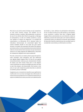 5
Pero esta es una carrera contra el tiempo, en que competimos
no sólo contra nosotros mismos, sino también, con las
restantes naciones y pueblos. Afortunadamente no partimos
de cero. En los últimos años Chile ha recuperado su liderazgo
en Latinoamérica, no sólo en el ámbito económico y social,
sino también en materia de integración a la sociedad del
conocimiento y la información. Así lo destacan todos los
indicadores internacionales de conectividad digital. Pero
nuestro verdadero desafío es más audaz aún, pues supone
alcanzar a los países más avanzados del mundo. Para lograrlo,
yanobastacontarconinternetybandaanchaenprácticamente
todos los rincones del territorio nacional, sino que necesitamos
avanzar en un audaz programa de alfabetización y desarrollo
de competencias digitales entre nuestra población.
Para ello, convocamos a un amplio y diverso grupo de expertos,
tanto nacionales como extranjeros, para que elaboraran
esta Agenda Digital Imagina Chile. Se trata de una agenda
extraordinariamente ambiciosa pero absolutamente factible
de realizar, que tiene muchas metas pero un solo objetivo
central: aprovechar las nuevas tecnologías para hacer de Chile
un país más próspero, más desarrollado, más humano y más
justo, en que cada compatriota pueda desarrollar en plenitud
sus talentos y buscar la felicidad.
Imaginemos por un momento los beneficios que significaría la
masificación en el uso de las tecnologías de la información en
nuestra estructura productiva, en el campo de la educación y la
salud, en el ámbito de la cultura y las artes, en la administración
del Estado y como vehículo de participación democrática.
En fin, en todas las áreas de la vida humana, ya sea familiar,
social, económica o política. Pues bien, la Agenda Digital
Imagina Chile es precisamente eso: una invitación a todos los
habitantes y sectores de nuestro país a unir nuestros esfuerzos
y aprovechar juntos y en plenitud, las enormes oportunidades
de desarrollo material y espiritual que esta sociedad nueva, la
sociedad del conocimiento y la información, nos ofrece.
 