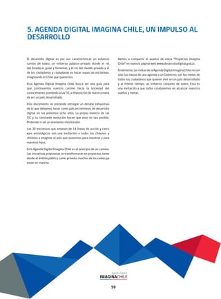 5. AGENDA DIGITAL IMAGINA CHILE, UN IMPULSO AL
DESARROLLO
El desarrollo digital es por sus características un esfuerzo
común de todos, un esfuerzo público-privado donde el rol
del Estado es guiar y fomentar, y el rol del mundo privado y el
de los ciudadanos y ciudadanas es hacer suyas las iniciativas,
imaginando el Chile que queremos.
Esta Agenda Digital Imagina Chile busca ser una guía para
que continuemos nuestro camino hacia la sociedad del
conocimiento, poniendo a las TIC a disposición de nuestra meta
de ser un país desarrollado.
Este documento no pretende entregar un detalle exhaustivo
de lo que debemos hacer como país en términos de desarrollo
digital en los próximos ocho años. La propia esencia de las
TIC y su constante evolución hacen que esto no sea posible.
Pretende sí ser un elemento movilizador.
Las 30 iniciativas que emanan de 14 líneas de acción y cinco
ejes estratégicos son una invitación a todos los chilenos y
chilenas a imaginar el país que queremos para nosotros y para
nuestros hijos.
Esta Agenda Digital Imagina Chile es el principio de un camino.
Las iniciativas propuestas se transformarán en proyectos, tanto
desde el ámbito público como privado, muchos de los cuales ya
están en marcha.
Vamos a compartir el avance de estos “Proyectos Imagina
Chile” en nuestra página web www.desarrollodigital.gob.cl.
Finalmente, las metas de la Agenda Digital Imagina Chile no son
sólo las metas de una agenda o un Gobierno, son las metas de
todos los ciudadanos que quieren vivir en un país desarrollado
y al mismo tiempo, un esfuerzo conjunto de todos. Esta es
una invitación a que todos colaboremos en alcanzar nuestros
sueños y metas.
59
 
