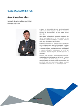 64
6. AGRADECIMIENTOS
Al asumir en noviembre de 2011 la Secretaría Ejecutiva
de Desarrollo Digital, mi principal desafío era construir la
estrategia de desarrollo digital de Chile para el período
2013-2020.
Desde que el Presidente nos encomendó esta misión nos
fijamos varios objetivos. Uno de ellos, y quizás el más
importante, acortar la brecha digital y superar la pobreza a
través de las tecnologías de la información.
Estábamos convencidos que la mejor manera para diseñar
esta estrategia digital de largo plazo era logrando un trabajo
multisectorial, que aunara todas las visiones, públicas,
académicas y privadas, para que Chile tuviera un documento
a la altura de los países más avanzados del mundo, que
le permitiera alcanzar un pleno desarrollo productivo y
tecnológico.
Por ello la forma de construir esta estrategia fue convocante.
Porque la experiencia de naciones que han logrado el éxito en
el ámbito del desarrollo digital señala que no es un esfuerzo de
un solo actor. Ellos han creado alianzas público-privadas que
permiten de mejor manera coordinar los proyectos y acciones
entre el Estado, la sociedad civil y el mundo empresarial.
A nuestros colaboradores
Secretario Ejecutivo de Desarrollo Digital
Oliver Alexander Flögel
 