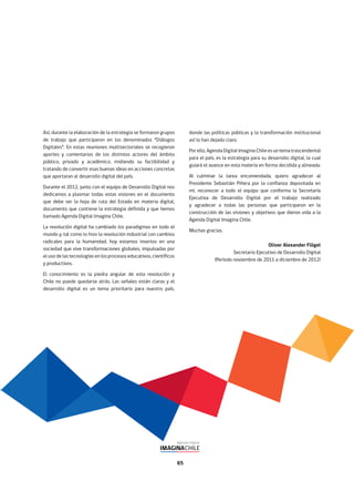 65
Así, durante la elaboración de la estrategia se formaron grupos
de trabajo que participaron en los denominados “Diálogos
Digitales”. En estas reuniones multisectoriales se recogieron
aportes y comentarios de los distintos actores del ámbito
público, privado y académico, midiendo su factibilidad y
tratando de convertir esas buenas ideas en acciones concretas
que aportaran al desarrollo digital del país.
Durante el 2012, junto con el equipo de Desarrollo Digital nos
dedicamos a plasmar todas estas visiones en el documento
que debe ser la hoja de ruta del Estado en materia digital,
documento que contiene la estrategia definida y que hemos
llamado Agenda Digital Imagina Chile.
La revolución digital ha cambiado los paradigmas en todo el
mundo y, tal como lo hizo la revolución industrial con cambios
radicales para la humanidad, hoy estamos insertos en una
sociedad que vive transformaciones globales, impulsadas por
el uso de las tecnologías en los procesos educativos, científicos
y productivos.
El conocimiento es la piedra angular de esta revolución y
Chile no puede quedarse atrás. Las señales están claras y el
desarrollo digital es un tema prioritario para nuestro país,
donde las políticas públicas y la transformación institucional
así lo han dejado claro.
Por ello, Agenda Digital Imagina Chile es un tema trascendental
para el país, es la estrategia para su desarrollo digital, la cual
guiará el avance en esta materia en forma decidida y alineada.
Al culminar la tarea encomendada, quiero agradecer al
Presidente Sebastián Piñera por la confianza depositada en
mí, reconocer a todo el equipo que conforma la Secretaría
Ejecutiva de Desarrollo Digital por el trabajo realizado
y agradecer a todas las personas que participaron en la
construcción de las visiones y objetivos que dieron vida a la
Agenda Digital Imagina Chile.
Muchas gracias.
Oliver Alexander Flögel
Secretario Ejecutivo de Desarrollo Digital
(Período noviembre de 2011 a diciembre de 2012)
 