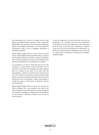 7
Esta convergencia es el sello de un cambio de era a nivel
global, que también estamos viviendo en Chile. La revolución
digital define hoy revisiones de las estructuras establecidas,
donde las tecnologías desembocan en una sola plataforma
multiservicios sobre la que se despliegan aplicaciones y
contenidos avanzados.
Agenda Digital Imagina Chile es y será la base de nuestro
plan de acción digital durante los próximos años y es aquí, en
este documento, donde los invitamos a descubrir los desafíos
que nos hemos planteado como país y como ciudadanos para
insertarnos plenamente en la sociedad del conocimiento.
La tecnología es, sin duda, un gran paso para que un país
encuentre su camino hacia el pleno desarrollo. Pero en
ocasiones su recorrido es tan vertiginoso que deja a algunos
fuera y la mayoría de las veces son los que están más
desprotegidos o cuentan con menos recursos. Un país que se
jacte de encontrar la receta hacia un pleno desarrollo debe
contar con un plan de acción que involucre tanto a los sectores
productivos como a las personas, a todas, convocándolas a
cumplir sus sueños y sus metas pero con objetivos colectivos
y una mirada país.
Agenda Digital Imagina Chile se trata de eso, de tener una
visión estratégica de lo que queremos para Chile en los
próximos años. De cómo enfrentaremos la revolución digital y
cómo nuestros ciudadanos se prepararán para desempeñarse
en este escenario cambiante y dinámico, que ya está en
nuestras manos.
Es hora de imaginarnos ese Chile del futuro, cada vez más
globalizado, con un potencial que sólo ahora empezamos
a vislumbrar. Es hora de estar preparados como Estado para
hacer de Chile un país más justo, competitivo e inclusivo
y que, de la mano de las tecnologías de la información, nos
llevará a que cada chileno sea protagonista de su futuro, de
sus sueños. Sólo así estaremos en presencia del verdadero
ciudadano digital.
 