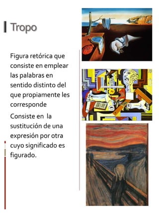 Tropo
Figura retórica que
consiste en emplear
las palabras en
sentido distinto del
que propiamente les
corresponde
Consiste en la
sustitución de una
expresión por otra
cuyo significado es
figurado.

 