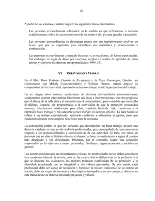 10



A partir de sus estudios, Gardner sugiere las siguientes líneas orientadoras:

   Las personas extraordinarias sobresalen en la medida en que reflexionan, a menudo
   explícitamente, sobre los acontecimientos de su propia vida, ya sean grandes o pequeños.

   Las personas extraordinarias se distinguen menos por sus impresionantes poderes en
   bruto, que por su capacidad para identificar sus cualidades y desarrollarlas a
   continuación.

   Las personas extraordinarias a menudo fracasan y, en ocasiones, de forma espectacular.
   Sin embargo, en lugar de darse por vencidas, aceptan el desafío de aprender de estos
   errores y convertir las derrotas en oportunidades (1999: 26).


                             VI.    CREATIVIDAD Y TRABAJO

En el libro Buen Trabajo. Cuando la Excelencia y la Ética Convergen, Gardner, en
colaboración con Mihaly Csikszentmihalyi y William Damon, intenta ampliar su
comprensión de la creatividad, aportando un nuevo enfoque desde la perspectiva del trabajo.

En su origen estos autores, académicos de distintas universidades norteamericanas,
simplemente querían intercambiar libremente sus ideas e interpretaciones, sin otro propósito
que el placer de la reflexión y el contacto con el conocimiento; pero a medida que avanzaba
el diálogo, llegaron, sin proponérselo, a la convicción de que la expresión creatividad
humana, inicialmente satisfactoria para ellos, resultaba limitada. Así, transitaron a la
expresión buen trabajo, y más adelante a buen trabajo en tiempos difíciles. La idea básica se
refiere a un trabajo especializado, realizado conforme a estándares exigentes, pero que
fundamentalmente tiene amplios beneficios para la sociedad.

La concepción central es que las personas que desempeñan un buen trabajo, poseen una
destreza evidente en uno o más ámbitos profesionales, pero acompañada de una conciencia
respecto a las responsabilidades y consecuencias de esa actividad. Se trata, por tanto, de
personas que no sólo se limitan a buscar el dinero, la fama, o simplemente a seguir el camino
más despejado y sin dificultades. Procuran, por el contrario, lograr una actuación
responsable en lo referente a metas personales, familiares, organizacionales y sociales en
general.

Los autores postulan que en circunstancias críticas, los profesionales serios deben considerar
tres cuestiones básicas: la misión, esto es, las características definitorias de la profesión a la
que se dedican; los estándares, las mejores prácticas establecidas de su profesión; y la
identidad, relacionada con su integridad y sus valores personales. De este modo, cada
profesional debe ser capaz de reconocer y formular la misión tradicional de su campo de
acción, debe ser capaz de reconocer a los mejores trabajadores en ese campo, y ubicarse en
esta trama desde su historia personal, proyectos y valores.
 