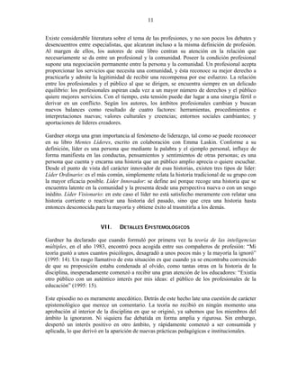 11


Existe considerable literatura sobre el tema de las profesiones, y no son pocos los debates y
desencuentros entre especialistas, que alcanzan incluso a la misma definición de profesión.
Al margen de ellos, los autores de este libro centran su atención en la relación que
necesariamente se da entre un profesional y la comunidad. Poseer la condición profesional
supone una negociación permanente entre la persona y la comunidad. Un profesional acepta
proporcionar los servicios que necesita una comunidad, y ésta reconoce su mejor derecho a
practicarla y admite la legitimidad de recibir una recompensa por ese esfuerzo. La relación
entre los profesionales y el público al que se dirigen, se encuentra siempre en un delicado
equilibrio: los profesionales aspiran cada vez a un mayor número de derechos y el público
quiere mejores servicios. Con el tiempo, esta tensión puede dar lugar a una sinergia fértil o
derivar en un conflicto. Según los autores, los ámbitos profesionales cambian y buscan
nuevos balances como resultado de cuatro factores: herramientas, procedimientos e
interpretaciones nuevas; valores culturales y creencias; entornos sociales cambiantes; y
aportaciones de líderes creadores.

Gardner otorga una gran importancia al fenómeno de liderazgo, tal como se puede reconocer
en su libro Mentes Líderes, escrito en colaboración con Emma Laskin. Conforme a su
definición, líder es una persona que mediante la palabra y el ejemplo personal, influye de
forma manifiesta en las conductas, pensamientos y sentimientos de otras personas; es una
persona que cuenta y encarna una historia que un público amplio aprecia o quiere escuchar.
Desde el punto de vista del carácter innovador de esas historias, existen tres tipos de líder:
Líder Ordinario: es el más común, simplemente relata la historia tradicional de su grupo con
la mayor eficacia posible. Líder Innovador: se define así porque recoge una historia que se
encuentra latente en la comunidad y la presenta desde una perspectiva nueva o con un sesgo
inédito. Líder Visionario: en este caso el líder no está satisfecho meramente con relatar una
historia corriente o reactivar una historia del pasado, sino que crea una historia hasta
entonces desconocida para la mayoría y obtiene éxito al trasmitirla a los demás.


                        VII.     DETALLES EPISTEMOLÓGICOS

Gardner ha declarado que cuando formuló por primera vez la teoría de las inteligencias
múltiples, en el año 1983, encontró poca acogida entre sus compañeros de profesión: “Mi
teoría gustó a unos cuantos psicólogos, desagradó a unos pocos más y la mayoría la ignoró”
(1995: 14). Un rasgo llamativo de esta situación es que cuando ya se encontraba convencido
de que su proposición estaba condenada al olvido, como tantas otras en la historia de la
disciplina, inesperadamente comenzó a recibir una gran atención de los educadores: “Existía
otro público con un auténtico interés por mis ideas: el público de los profesionales de la
educación” (1995: 15).

Este episodio no es meramente anecdótico. Detrás de este hecho late una cuestión de carácter
epistemológico que merece un comentario. La teoría no recibió en ningún momento una
aprobación al interior de la disciplina en que se originó, ya sabemos que los miembros del
ámbito la ignoraron. Ni siquiera fue debatida en forma amplia y rigurosa. Sin embargo,
despertó un interés positivo en otro ámbito, y rápidamente comenzó a ser consumida y
aplicada, lo que derivó en la aparición de nuevas prácticas pedagógicas e institucionales.
 